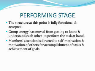PERFORMING STAGE
 The structure at this point is fully functional &
accepted.
 Group energy has moved from getting to know &
understand each other to perform the task at hand.
 Members’ attention is directed to self-motivation &
motivation of others for accomplishment of tasks &
achievement of goals.
 
