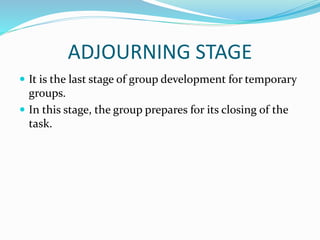 ADJOURNING STAGE
 It is the last stage of group development for temporary
groups.
 In this stage, the group prepares for its closing of the
task.
 