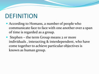 DEFINITION
 According to Homans, a number of people who
communicate face to face with one another over a span
of time is regarded as a group.
 Stephen – the term Group means 2 or more
individuals , interacting & interdependent, who have
come together to achieve particular objectives is
known as human group.
 