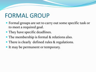 FORMAL GROUP
 Formal groups are set to carry out some specific task or
to meet a required goal.
 They have specific deadlines.
 The membership is formal & relations also.
 There is clearly defined rules & regulations.
 It may be permanent or temporary.
 