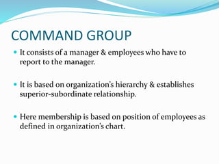 COMMAND GROUP
 It consists of a manager & employees who have to
report to the manager.
 It is based on organization’s hierarchy & establishes
superior-subordinate relationship.
 Here membership is based on position of employees as
defined in organization’s chart.
 