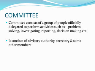 COMMITTEE
 Committee consists of a group of people officially
delegated to perform activities such as – problem
solving, investigating, reporting, decision making etc.
 It consists of advisory authority, secretary & some
other members
 