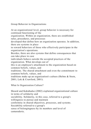 Group Behavior in Organizations
At an organizational level, group behavior is necessary for
continued functioning of the
organization. Within an organization, there are established
rules, procedures, and processes
developed that define how an organization operates. In addition,
there are systems in place
to reward behaviors of those who effectively participate in the
organization's operations.
Besides, there are also systems that define consequences that
can take place in case
individuals behave outside the accepted practices of the
organization. What develops out of
this is an employee's attachment to the organization based on
common beliefs, values, and
traditions. The shared attachment and even the commitment to
common beliefs, values, and
traditions make up an organization's culture (Helms & Stern,
2001; Lok & Crawford, 2001).
What Is Organization Culture?
Sheard and Kakabadse (2002) explained organizational culture
in terms of solidarity and
sociability. Solidarity, in this case, referred to a group's
willingness to pursue and maintain
conformity in shared objectives, processes, and systems.
Sociability referred to a group's
sense of belongingness by its members and level of
camaraderie.
 