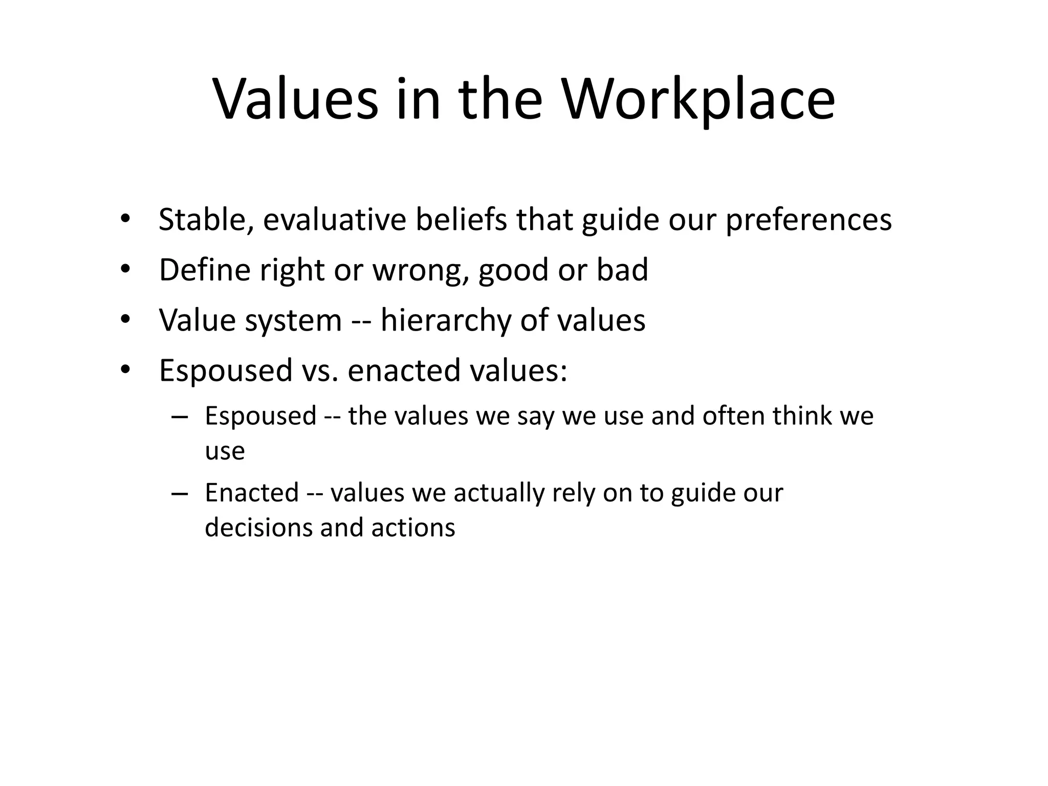 Values in the Workplace
• Stable, evaluative beliefs that guide our preferences
• Define right or wrong, good or bad
• Value system -- hierarchy of values
• Espoused vs. enacted values:
– Espoused -- the values we say we use and often think we
use
– Enacted -- values we actually rely on to guide our
decisions and actions
 