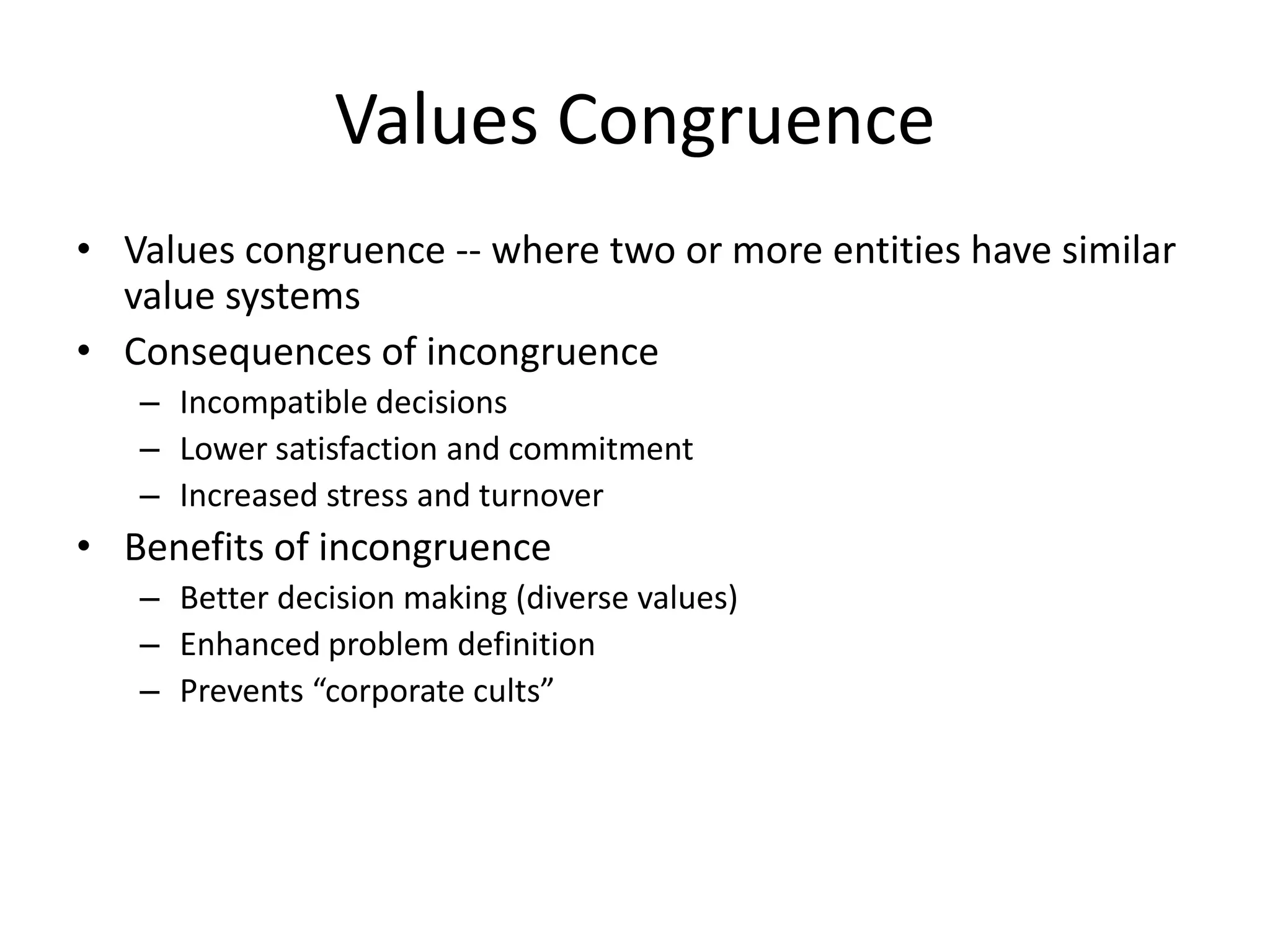 Values Congruence
• Values congruence -- where two or more entities have similar
value systems
• Consequences of incongruence
– Incompatible decisions
– Lower satisfaction and commitment
– Increased stress and turnover
• Benefits of incongruence
– Better decision making (diverse values)
– Enhanced problem definition
– Prevents “corporate cults”
 