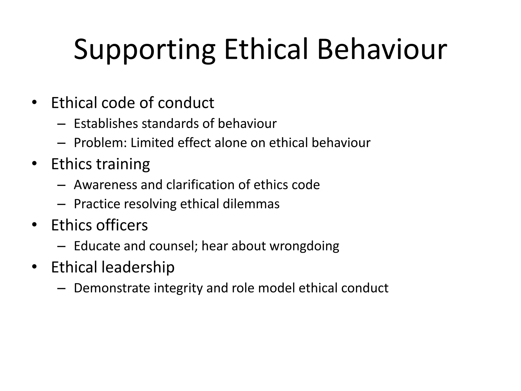 Supporting Ethical Behaviour
• Ethical code of conduct
– Establishes standards of behaviour
– Problem: Limited effect alone on ethical behaviour
• Ethics training
– Awareness and clarification of ethics code
– Practice resolving ethical dilemmas
• Ethics officers
– Educate and counsel; hear about wrongdoing
• Ethical leadership
– Demonstrate integrity and role model ethical conduct
 