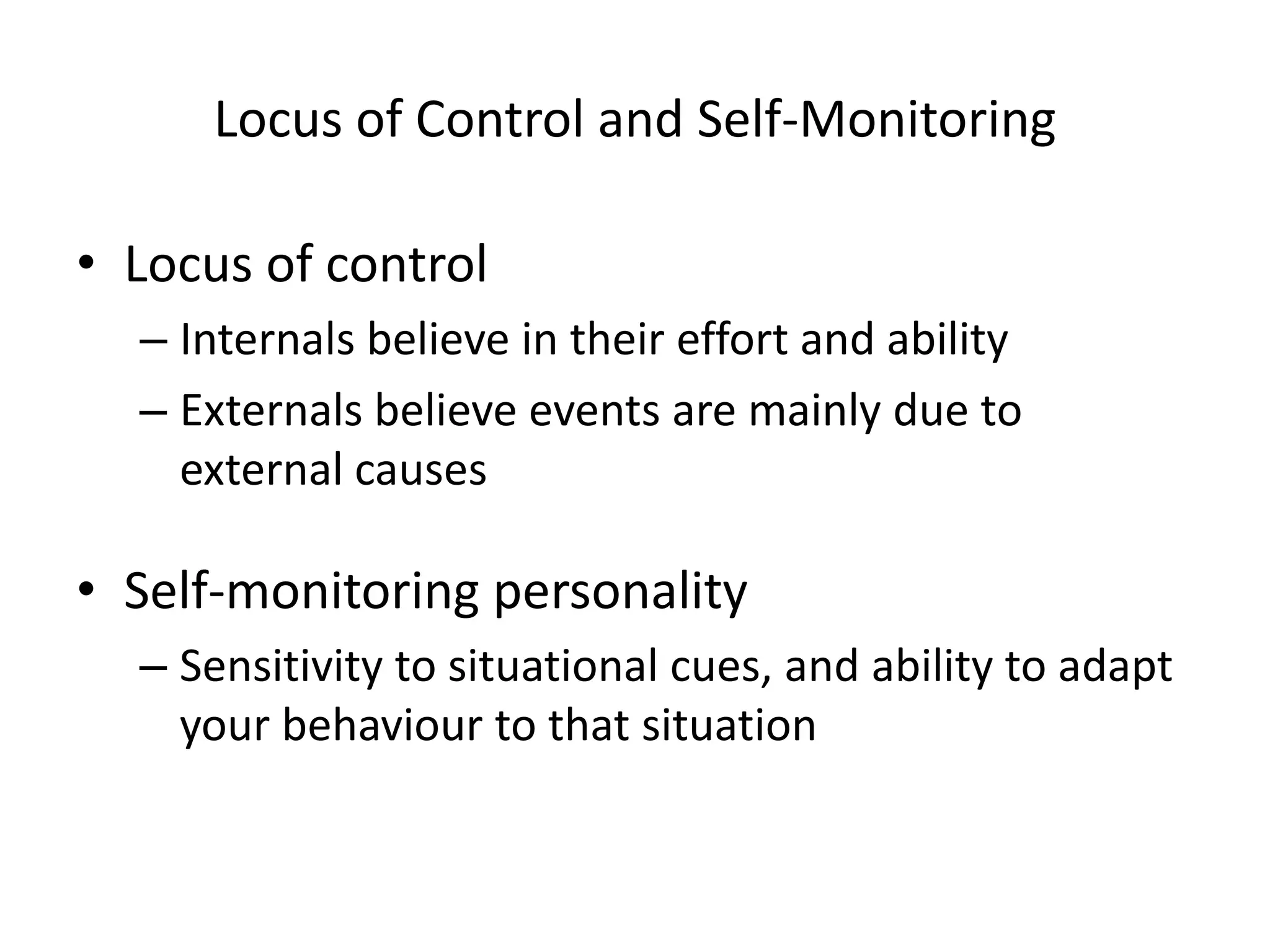 Locus of Control and Self-Monitoring
• Locus of control
– Internals believe in their effort and ability
– Externals believe events are mainly due to
external causes
• Self-monitoring personality
– Sensitivity to situational cues, and ability to adapt
your behaviour to that situation
 
