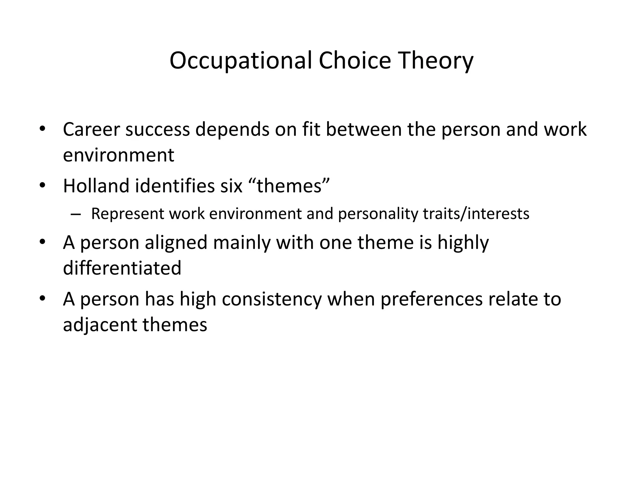 Occupational Choice Theory
• Career success depends on fit between the person and work
environment
• Holland identifies six “themes”
– Represent work environment and personality traits/interests
• A person aligned mainly with one theme is highly
differentiated
• A person has high consistency when preferences relate to
adjacent themes
 