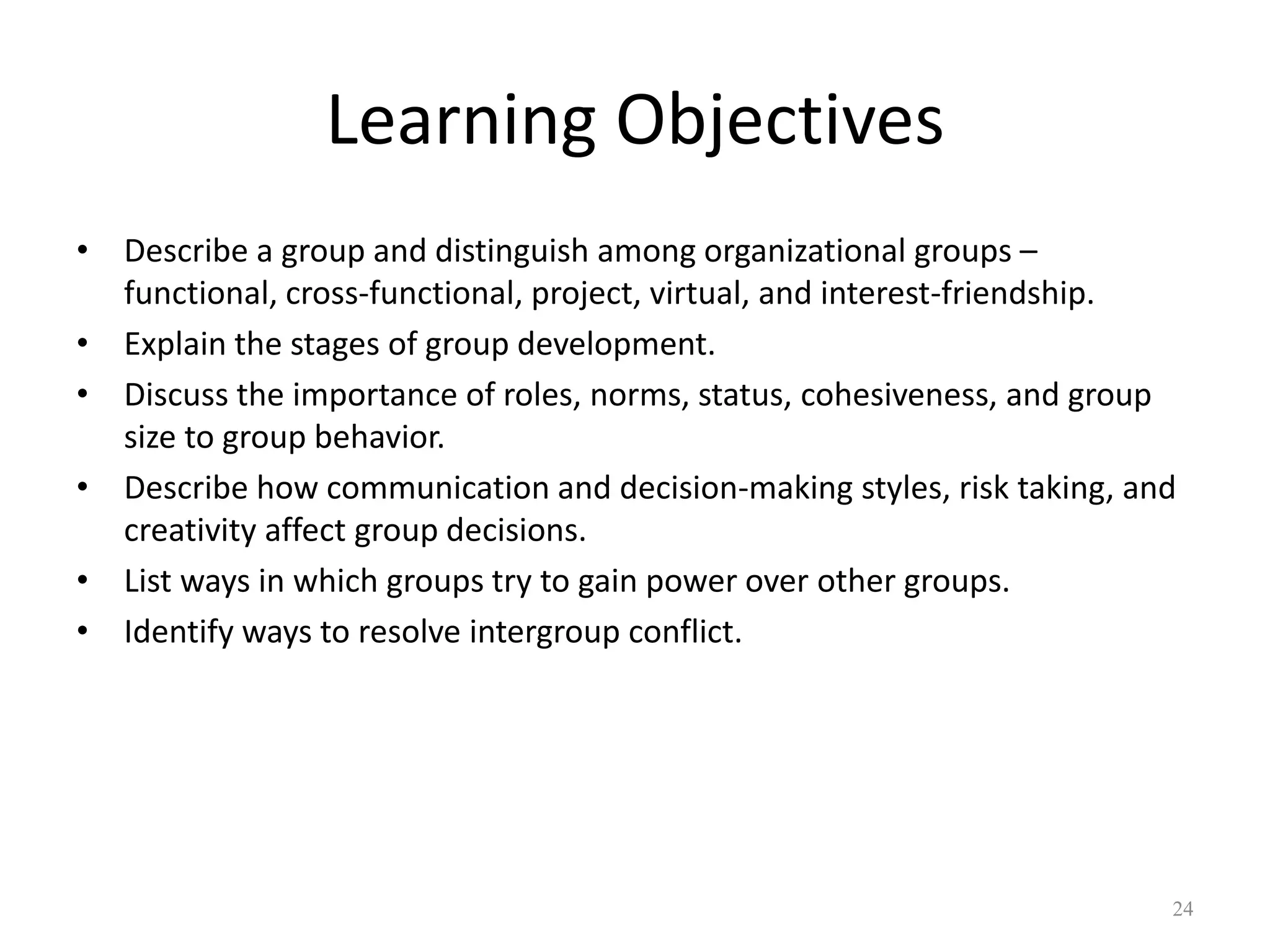 Learning Objectives
• Describe a group and distinguish among organizational groups –
functional, cross-functional, project, virtual, and interest-friendship.
• Explain the stages of group development.
• Discuss the importance of roles, norms, status, cohesiveness, and group
size to group behavior.
• Describe how communication and decision-making styles, risk taking, and
creativity affect group decisions.
• List ways in which groups try to gain power over other groups.
• Identify ways to resolve intergroup conflict.
24
 