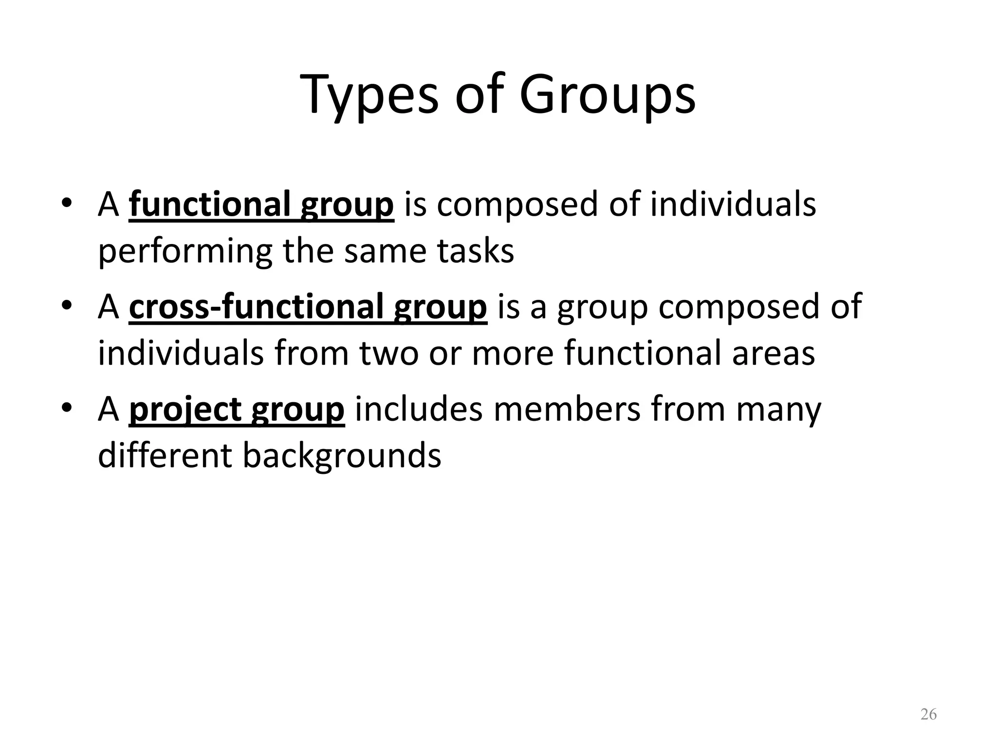 Types of Groups
• A functional group is composed of individuals
performing the same tasks
• A cross-functional group is a group composed of
individuals from two or more functional areas
• A project group includes members from many
different backgrounds
26
 