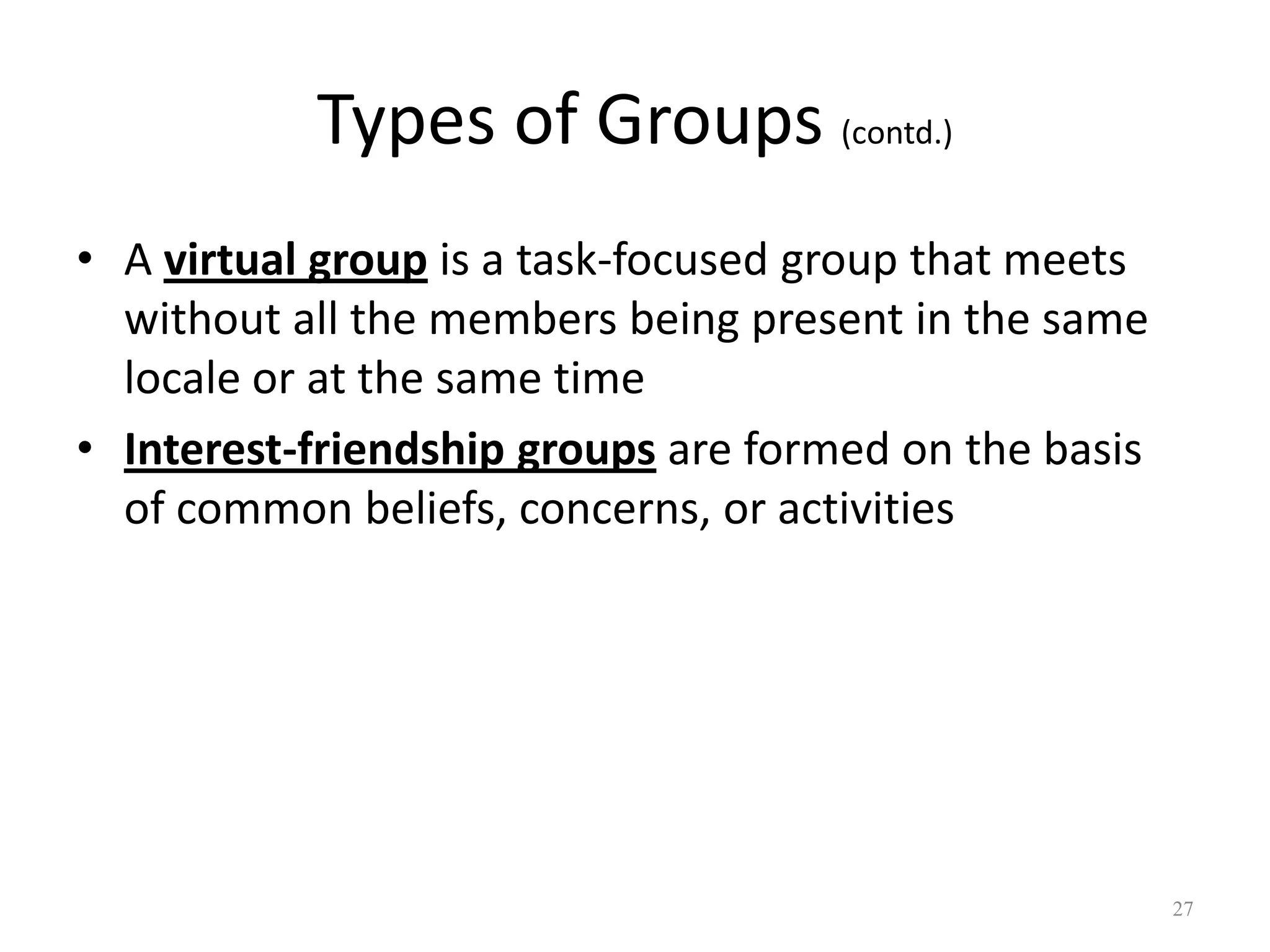 Types of Groups (contd.)
• A virtual group is a task-focused group that meets
without all the members being present in the same
locale or at the same time
• Interest-friendship groups are formed on the basis
of common beliefs, concerns, or activities
27
 
