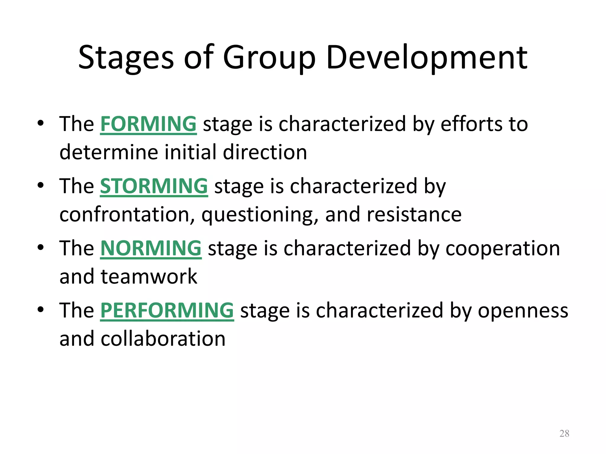 Stages of Group Development
• The FORMING stage is characterized by efforts to
determine initial direction
• The STORMING stage is characterized by
confrontation, questioning, and resistance
• The NORMING stage is characterized by cooperation
and teamwork
• The PERFORMING stage is characterized by openness
and collaboration
28
 