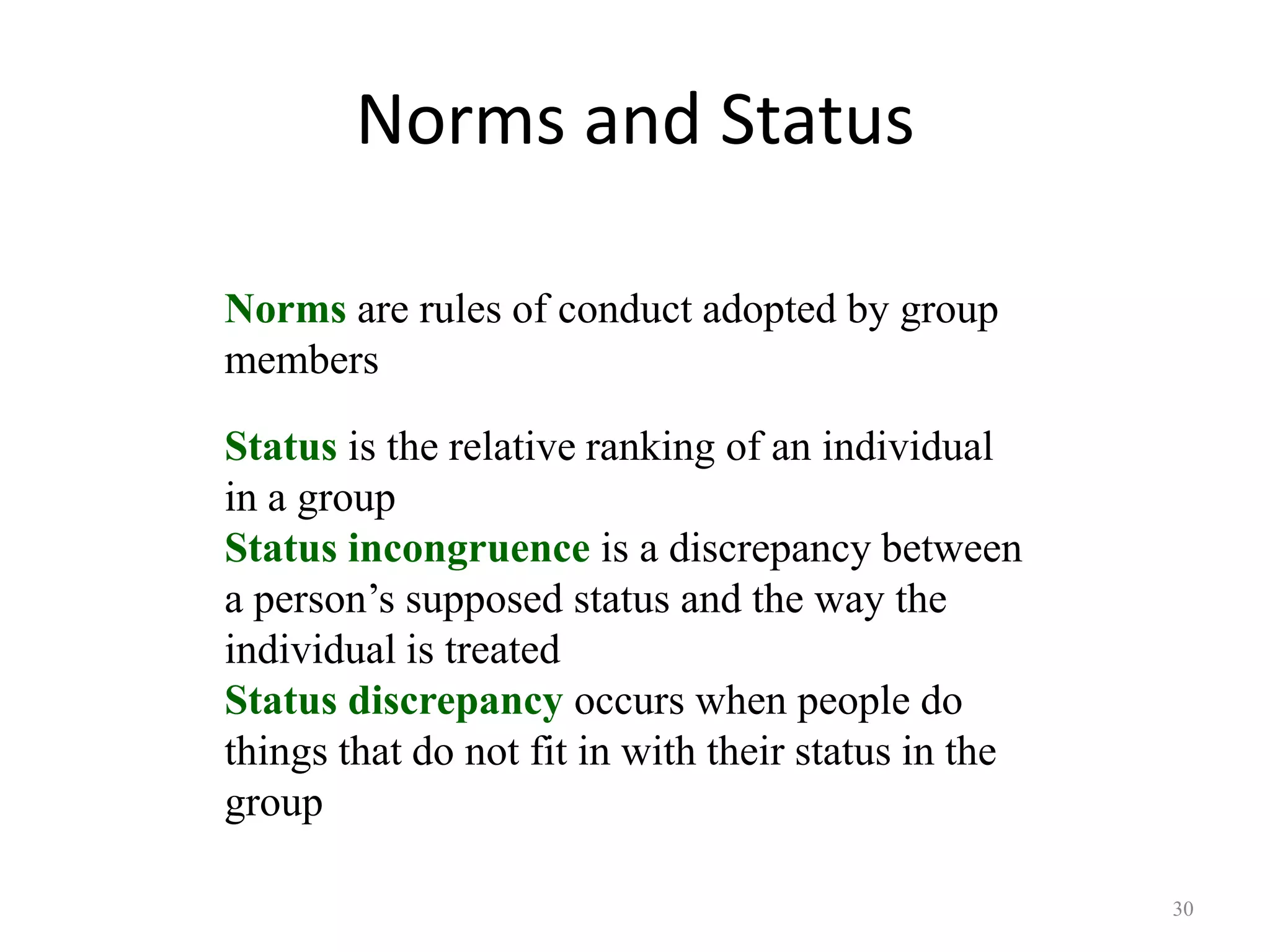 Norms and Status
30
Norms are rules of conduct adopted by group
members
Status is the relative ranking of an individual
in a group
Status incongruence is a discrepancy between
a person’s supposed status and the way the
individual is treated
Status discrepancy occurs when people do
things that do not fit in with their status in the
group
 