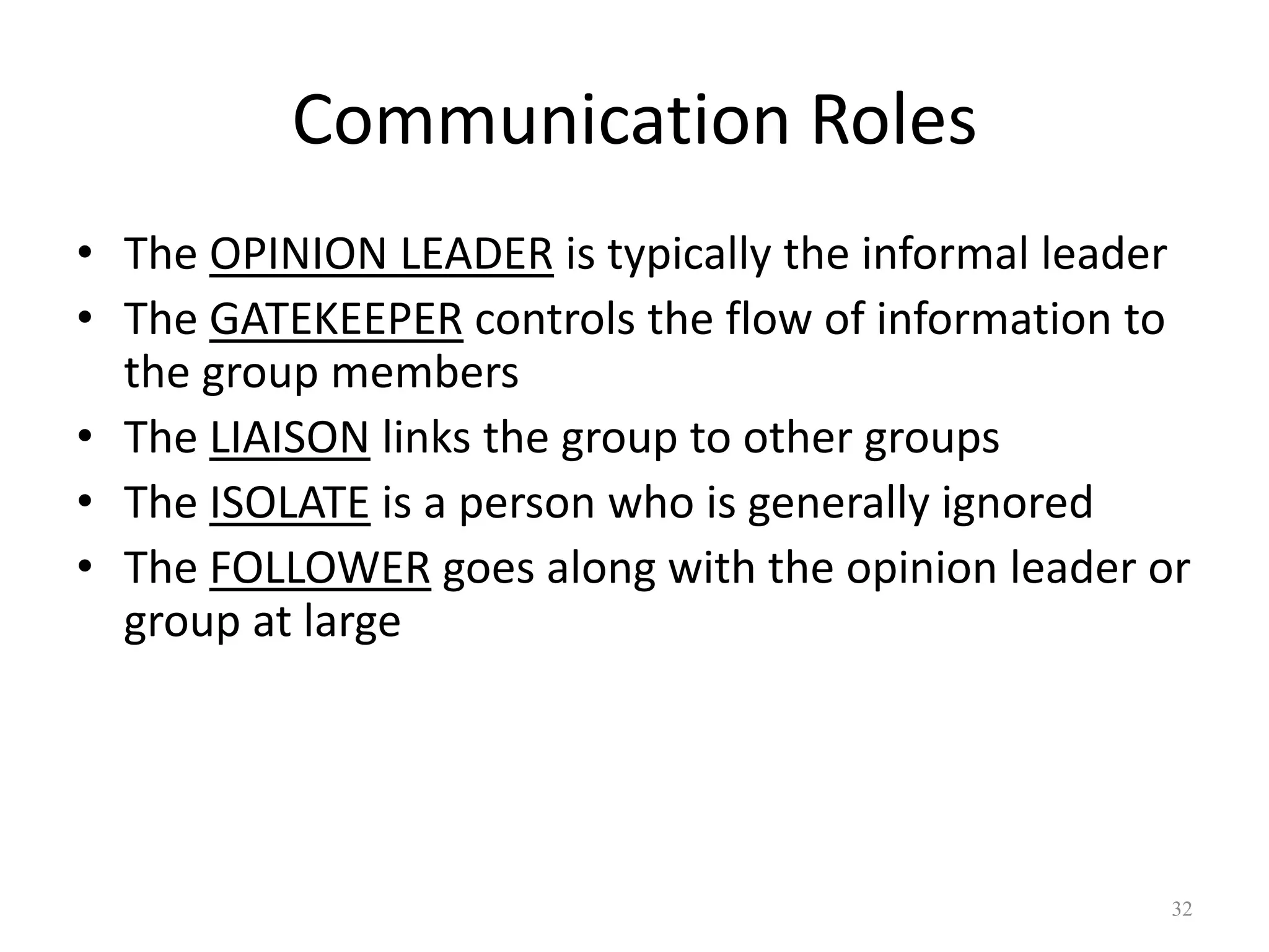 Communication Roles
• The OPINION LEADER is typically the informal leader
• The GATEKEEPER controls the flow of information to
the group members
• The LIAISON links the group to other groups
• The ISOLATE is a person who is generally ignored
• The FOLLOWER goes along with the opinion leader or
group at large
32
 