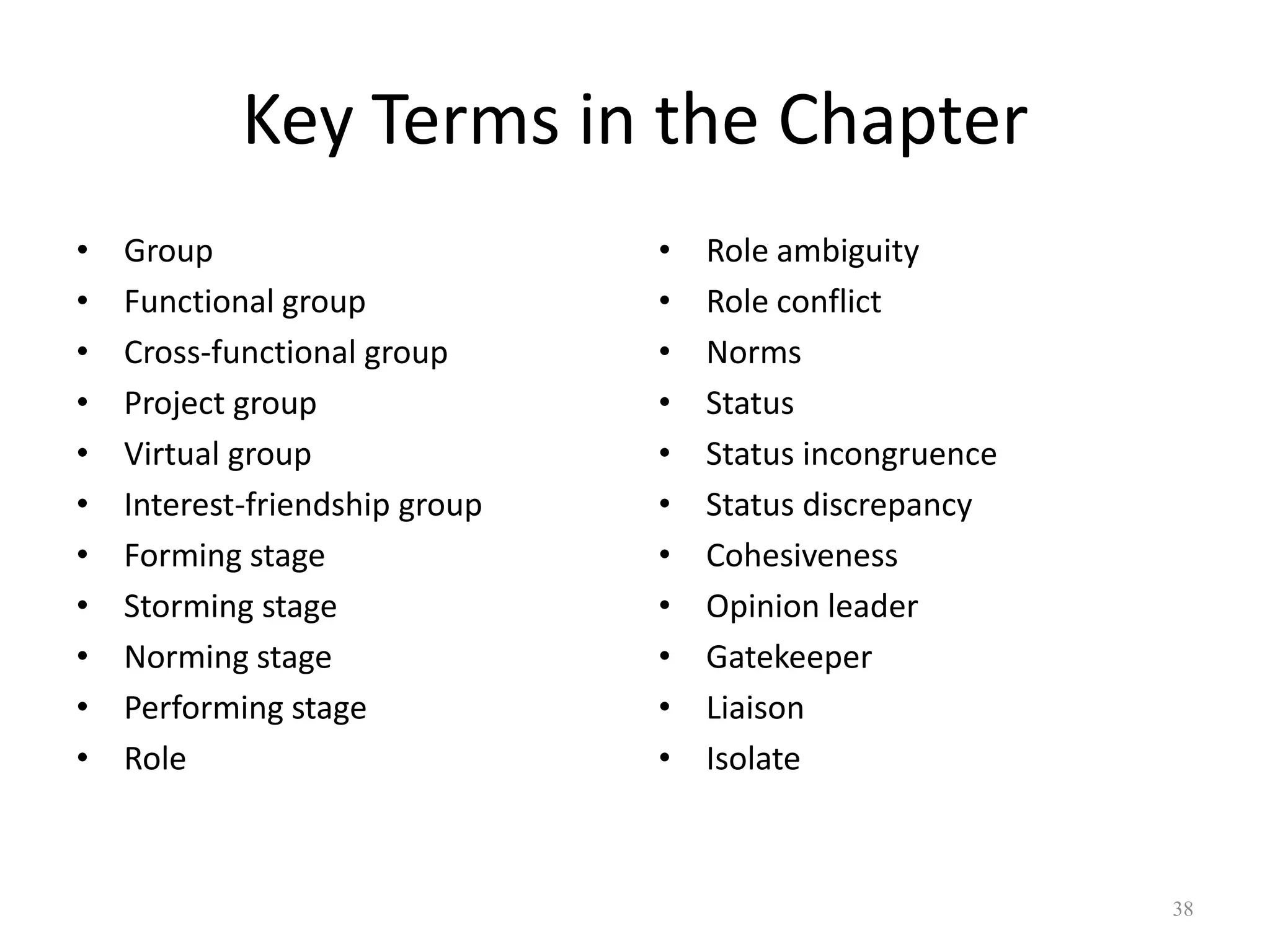 Key Terms in the Chapter
• Group
• Functional group
• Cross-functional group
• Project group
• Virtual group
• Interest-friendship group
• Forming stage
• Storming stage
• Norming stage
• Performing stage
• Role
• Role ambiguity
• Role conflict
• Norms
• Status
• Status incongruence
• Status discrepancy
• Cohesiveness
• Opinion leader
• Gatekeeper
• Liaison
• Isolate
38
 