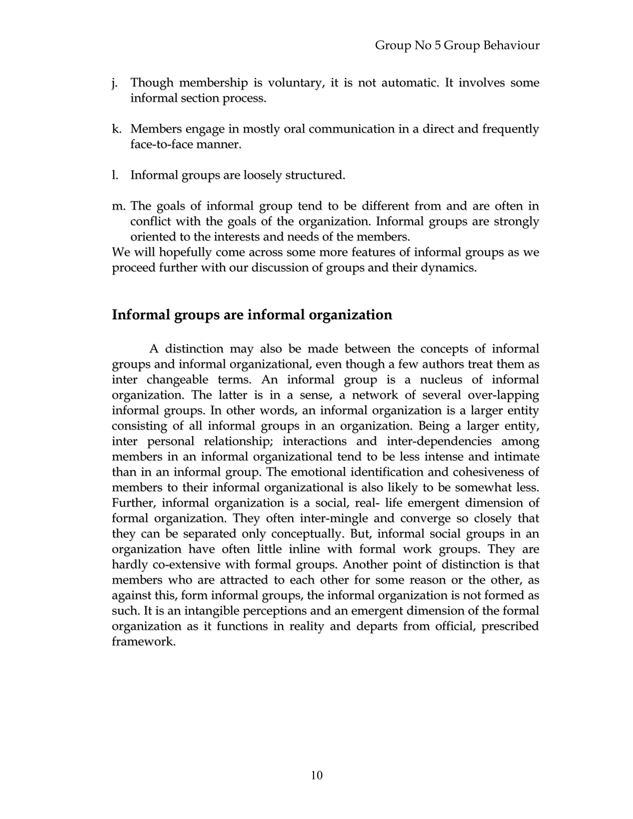 Group No 5 Group Behaviour
j.j. Though membership is voluntary, it is not automatic. It involves someThough membership is voluntary, it is not automatic. It involves some
informal section process.informal section process.
k.k. Members engage in mostly oral communication in a direct and frequentlyMembers engage in mostly oral communication in a direct and frequently
face-to-face manner.face-to-face manner.
l.l. Informal groups are loosely structured.Informal groups are loosely structured.
m.m. The goals of informal group tend to be different from and are often inThe goals of informal group tend to be different from and are often in
conflict with the goals of the organization. Informal groups are stronglyconflict with the goals of the organization. Informal groups are strongly
oriented to the interests and needs of the members.oriented to the interests and needs of the members.
We will hopefully come across some more features of informal groups as weWe will hopefully come across some more features of informal groups as we
proceed further with our discussion of groups and their dynamics.proceed further with our discussion of groups and their dynamics.
Informal groups are informal organizationInformal groups are informal organization
A distinction may also be made between the concepts of informalA distinction may also be made between the concepts of informal
groups and informal organizational, even though a few authors treat them asgroups and informal organizational, even though a few authors treat them as
inter changeable terms. An informal group is a nucleus of informalinter changeable terms. An informal group is a nucleus of informal
organization. The latter is in a sense, a network of several over-lappingorganization. The latter is in a sense, a network of several over-lapping
informal groups. In other words, an informal organization is a larger entityinformal groups. In other words, an informal organization is a larger entity
consisting of all informal groups in an organization. Being a larger entity,consisting of all informal groups in an organization. Being a larger entity,
inter personal relationship; interactions and inter-dependencies amonginter personal relationship; interactions and inter-dependencies among
members in an informal organizational tend to be less intense and intimatemembers in an informal organizational tend to be less intense and intimate
than in an informal group. The emotional identification and cohesiveness ofthan in an informal group. The emotional identification and cohesiveness of
members to their informal organizational is also likely to be somewhat less.members to their informal organizational is also likely to be somewhat less.
Further, informal organization is a social, real- life emergent dimension ofFurther, informal organization is a social, real- life emergent dimension of
formal organization. They often inter-mingle and converge so closely thatformal organization. They often inter-mingle and converge so closely that
they can be separated only conceptually. But, informal social groups in anthey can be separated only conceptually. But, informal social groups in an
organization have often little inline with formal work groups. They areorganization have often little inline with formal work groups. They are
hardly co-extensive with formal groups. Another point of distinction is thathardly co-extensive with formal groups. Another point of distinction is that
members who are attracted to each other for some reason or the other, asmembers who are attracted to each other for some reason or the other, as
against this, form informal groups, the informal organization is not formed asagainst this, form informal groups, the informal organization is not formed as
such. It is an intangible perceptions and an emergent dimension of the formalsuch. It is an intangible perceptions and an emergent dimension of the formal
organization as it functions in reality and departs from official, prescribedorganization as it functions in reality and departs from official, prescribed
framework.framework.
10
 