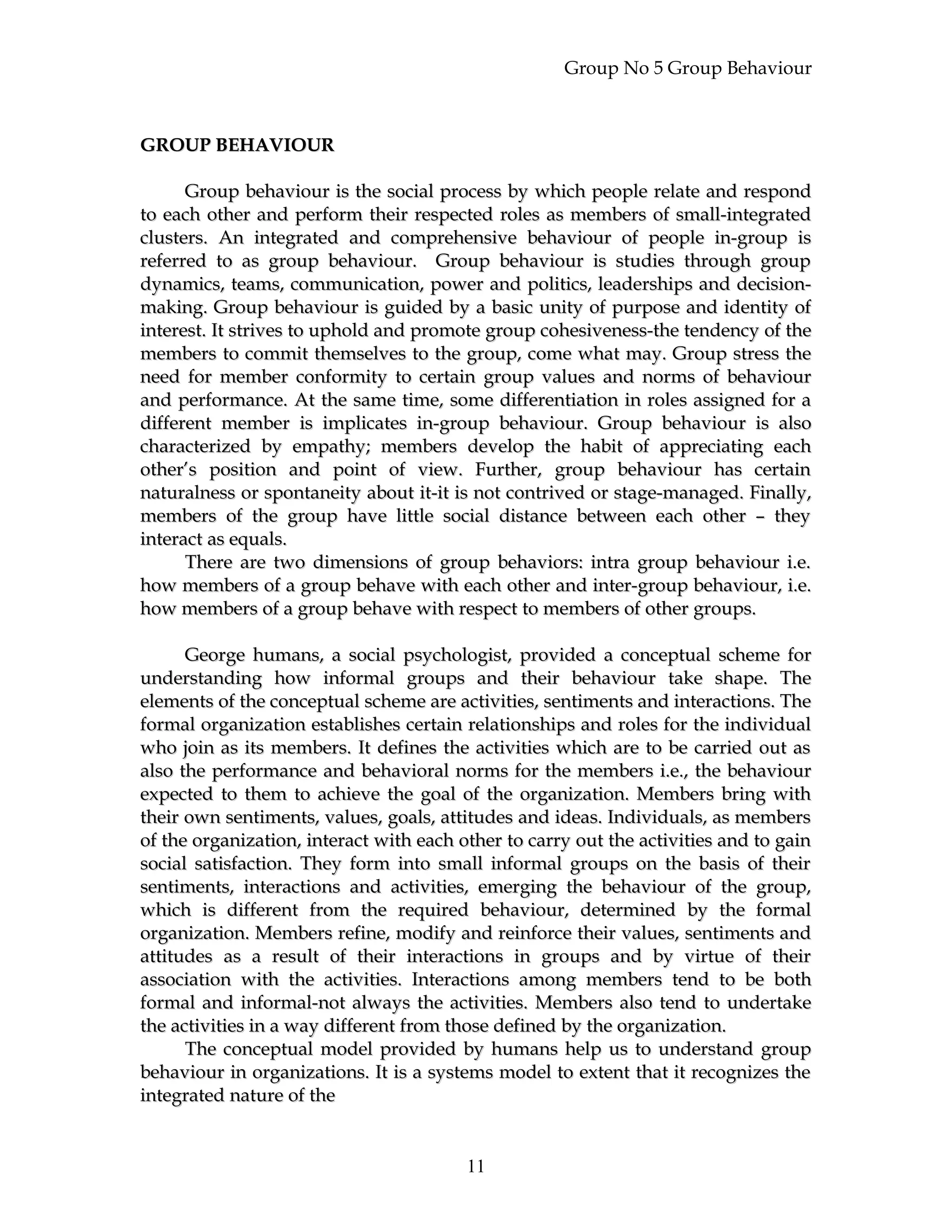 Group No 5 Group Behaviour
GROUP BEHAVIOURGROUP BEHAVIOUR
Group behaviour is the social process by which people relate and respondGroup behaviour is the social process by which people relate and respond
to each other and perform their respected roles as members of small-integratedto each other and perform their respected roles as members of small-integrated
clusters. An integrated and comprehensive behaviour of people in-group isclusters. An integrated and comprehensive behaviour of people in-group is
referred to as group behaviour. Group behaviour is studies through groupreferred to as group behaviour. Group behaviour is studies through group
dynamics, teams, communication, power and politics, leaderships and decision-dynamics, teams, communication, power and politics, leaderships and decision-
making. Group behaviour is guided by a basic unity of purpose and identity ofmaking. Group behaviour is guided by a basic unity of purpose and identity of
interest. It strives to uphold and promote group cohesiveness-the tendency of theinterest. It strives to uphold and promote group cohesiveness-the tendency of the
members to commit themselves to the group, come what may. Group stress themembers to commit themselves to the group, come what may. Group stress the
need for member conformity to certain group values and norms of behaviourneed for member conformity to certain group values and norms of behaviour
and performance. At the same time, some differentiation in roles assigned for aand performance. At the same time, some differentiation in roles assigned for a
different member is implicates in-group behaviour. Group behaviour is alsodifferent member is implicates in-group behaviour. Group behaviour is also
characterized by empathy; members develop the habit of appreciating eachcharacterized by empathy; members develop the habit of appreciating each
other’s position and point of view. Further, group behaviour has certainother’s position and point of view. Further, group behaviour has certain
naturalness or spontaneity about it-it is not contrived or stage-managed. Finally,naturalness or spontaneity about it-it is not contrived or stage-managed. Finally,
members of the group have little social distance between each other – theymembers of the group have little social distance between each other – they
interact as equals.interact as equals.
There are two dimensions of group behaviors: intra group behaviour i.e.There are two dimensions of group behaviors: intra group behaviour i.e.
how members of a group behave with each other and inter-group behaviour, i.e.how members of a group behave with each other and inter-group behaviour, i.e.
how members of a group behave with respect to members of other groups.how members of a group behave with respect to members of other groups.
George humans, a social psychologist, provided a conceptual scheme forGeorge humans, a social psychologist, provided a conceptual scheme for
understanding how informal groups and their behaviour take shape. Theunderstanding how informal groups and their behaviour take shape. The
elements of the conceptual scheme are activities, sentiments and interactions. Theelements of the conceptual scheme are activities, sentiments and interactions. The
formal organization establishes certain relationships and roles for the individualformal organization establishes certain relationships and roles for the individual
who join as its members. It defines the activities which are to be carried out aswho join as its members. It defines the activities which are to be carried out as
also the performance and behavioral norms for the members i.e., the behaviouralso the performance and behavioral norms for the members i.e., the behaviour
expected to them to achieve the goal of the organization. Members bring withexpected to them to achieve the goal of the organization. Members bring with
their own sentiments, values, goals, attitudes and ideas. Individuals, as memberstheir own sentiments, values, goals, attitudes and ideas. Individuals, as members
of the organization, interact with each other to carry out the activities and to gainof the organization, interact with each other to carry out the activities and to gain
social satisfaction. They form into small informal groups on the basis of theirsocial satisfaction. They form into small informal groups on the basis of their
sentiments, interactions and activities, emerging the behaviour of the group,sentiments, interactions and activities, emerging the behaviour of the group,
which is different from the required behaviour, determined by the formalwhich is different from the required behaviour, determined by the formal
organization. Members refine, modify and reinforce their values, sentiments andorganization. Members refine, modify and reinforce their values, sentiments and
attitudes as a result of their interactions in groups and by virtue of theirattitudes as a result of their interactions in groups and by virtue of their
association with the activities. Interactions among members tend to be bothassociation with the activities. Interactions among members tend to be both
formal and informal-not always the activities. Members also tend to undertakeformal and informal-not always the activities. Members also tend to undertake
the activities in a way different from those defined by the organization.the activities in a way different from those defined by the organization.
The conceptual model provided by humans help us to understand groupThe conceptual model provided by humans help us to understand group
behaviour in organizations. It is a systems model to extent that it recognizes thebehaviour in organizations. It is a systems model to extent that it recognizes the
integrated nature of theintegrated nature of the
11
 