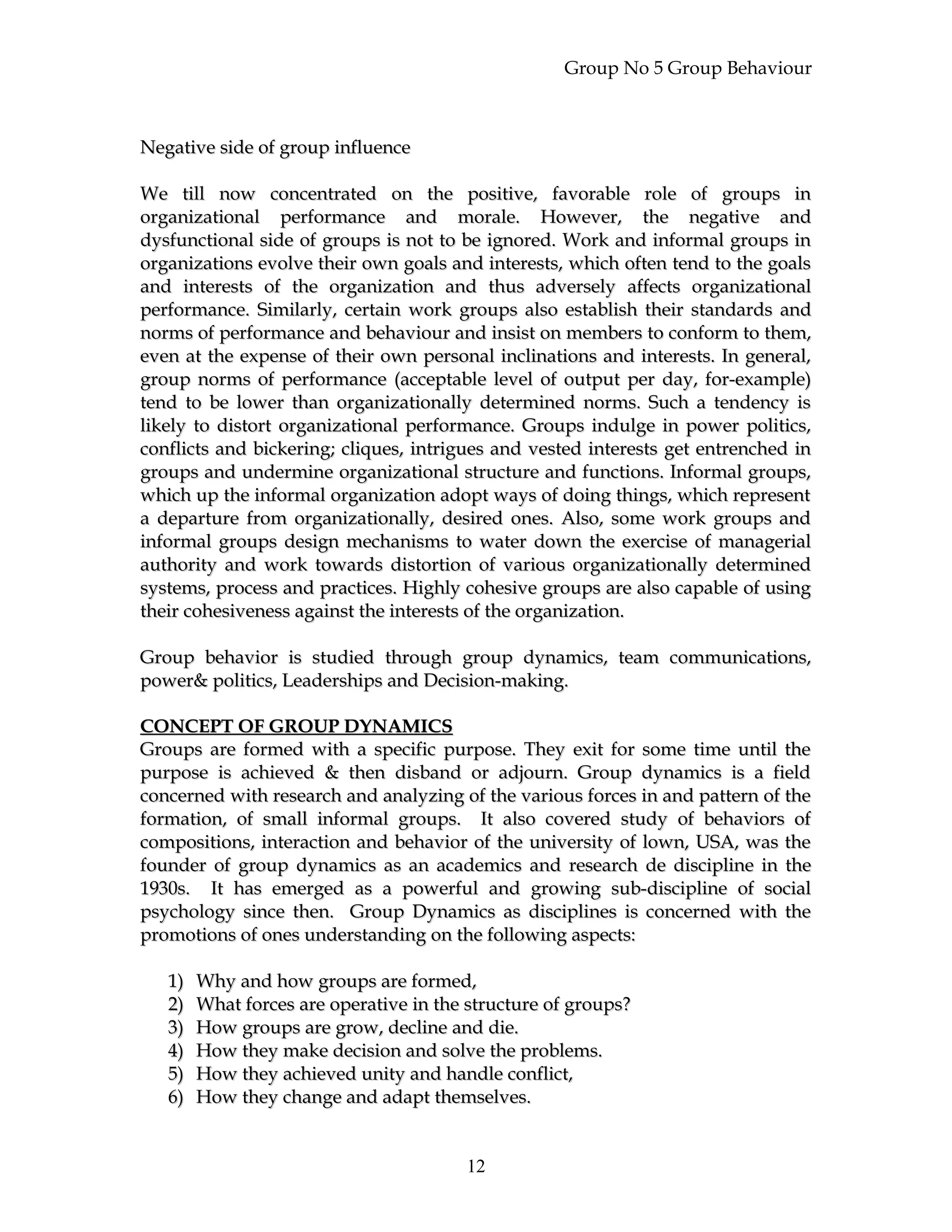Group No 5 Group Behaviour
Negative side of group influenceNegative side of group influence
We till now concentrated on the positive, favorable role of groups inWe till now concentrated on the positive, favorable role of groups in
organizational performance and morale. However, the negative andorganizational performance and morale. However, the negative and
dysfunctional side of groups is not to be ignored. Work and informal groups indysfunctional side of groups is not to be ignored. Work and informal groups in
organizations evolve their own goals and interests, which often tend to the goalsorganizations evolve their own goals and interests, which often tend to the goals
and interests of the organization and thus adversely affects organizationaland interests of the organization and thus adversely affects organizational
performance. Similarly, certain work groups also establish their standards andperformance. Similarly, certain work groups also establish their standards and
norms of performance and behaviour and insist on members to conform to them,norms of performance and behaviour and insist on members to conform to them,
even at the expense of their own personal inclinations and interests. In general,even at the expense of their own personal inclinations and interests. In general,
group norms of performance (acceptable level of output per day, for-example)group norms of performance (acceptable level of output per day, for-example)
tend to be lower than organizationally determined norms. Such a tendency istend to be lower than organizationally determined norms. Such a tendency is
likely to distort organizational performance. Groups indulge in power politics,likely to distort organizational performance. Groups indulge in power politics,
conflicts and bickering; cliques, intrigues and vested interests get entrenched inconflicts and bickering; cliques, intrigues and vested interests get entrenched in
groups and undermine organizational structure and functions. Informal groups,groups and undermine organizational structure and functions. Informal groups,
which up the informal organization adopt ways of doing things, which representwhich up the informal organization adopt ways of doing things, which represent
a departure from organizationally, desired ones. Also, some work groups anda departure from organizationally, desired ones. Also, some work groups and
informal groups design mechanisms to water down the exercise of managerialinformal groups design mechanisms to water down the exercise of managerial
authority and work towards distortion of various organizationally determinedauthority and work towards distortion of various organizationally determined
systems, process and practices. Highly cohesive groups are also capable of usingsystems, process and practices. Highly cohesive groups are also capable of using
their cohesiveness against the interests of the organization.their cohesiveness against the interests of the organization.
Group behavior is studied through group dynamics, team communications,Group behavior is studied through group dynamics, team communications,
power& politics, Leaderships and Decision-making.power& politics, Leaderships and Decision-making.
CONCEPT OF GROUP DYNAMICSCONCEPT OF GROUP DYNAMICS
Groups are formed with a specific purpose. They exit for some time until theGroups are formed with a specific purpose. They exit for some time until the
purpose is achieved & then disband or adjourn. Group dynamics is a fieldpurpose is achieved & then disband or adjourn. Group dynamics is a field
concerned with research and analyzing of the various forces in and pattern of theconcerned with research and analyzing of the various forces in and pattern of the
formation, of small informal groups. It also covered study of behaviors offormation, of small informal groups. It also covered study of behaviors of
compositions, interaction and behavior of the university of lown, USA, was thecompositions, interaction and behavior of the university of lown, USA, was the
founder of group dynamics as an academics and research de discipline in thefounder of group dynamics as an academics and research de discipline in the
1930s. It has emerged as a powerful and growing sub-discipline of social1930s. It has emerged as a powerful and growing sub-discipline of social
psychology since then. Group Dynamics as disciplines is concerned with thepsychology since then. Group Dynamics as disciplines is concerned with the
promotions of ones understanding on the following aspects:promotions of ones understanding on the following aspects:
1)1) Why and how groups are formed,Why and how groups are formed,
2)2) What forces are operative in the structure of groups?What forces are operative in the structure of groups?
3)3) How groups are grow, decline and die.How groups are grow, decline and die.
4)4) How they make decision and solve the problems.How they make decision and solve the problems.
5)5) How they achieved unity and handle conflict,How they achieved unity and handle conflict,
6)6) How they change and adapt themselves.How they change and adapt themselves.
12
 