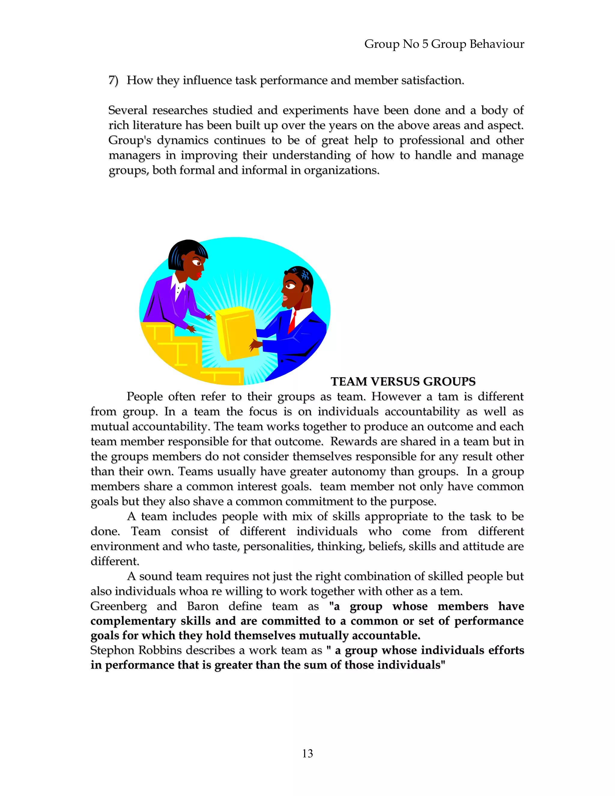 Group No 5 Group Behaviour
7)7) How they influence task performance and member satisfaction.How they influence task performance and member satisfaction.
Several researches studied and experiments have been done and a body ofSeveral researches studied and experiments have been done and a body of
rich literature has been built up over the years on the above areas and aspect.rich literature has been built up over the years on the above areas and aspect.
Group's dynamics continues to be of great help to professional and otherGroup's dynamics continues to be of great help to professional and other
managers in improving their understanding of how to handle and managemanagers in improving their understanding of how to handle and manage
groups, both formal and informal in organizations.groups, both formal and informal in organizations.
TEAM VERSUS GROUPSTEAM VERSUS GROUPS
People often refer to their groups as team. However a tam is differentPeople often refer to their groups as team. However a tam is different
from group. In a team the focus is on individuals accountability as well asfrom group. In a team the focus is on individuals accountability as well as
mutual accountability. The team works together to produce an outcome and eachmutual accountability. The team works together to produce an outcome and each
team member responsible for that outcome. Rewards are shared in a team but inteam member responsible for that outcome. Rewards are shared in a team but in
the groups members do not consider themselves responsible for any result otherthe groups members do not consider themselves responsible for any result other
than their own. Teams usually have greater autonomy than groups. In a groupthan their own. Teams usually have greater autonomy than groups. In a group
members share a common interest goals. team member not only have commonmembers share a common interest goals. team member not only have common
goals but they also shave a common commitment to the purpose.goals but they also shave a common commitment to the purpose.
A team includes people with mix of skills appropriate to the task to beA team includes people with mix of skills appropriate to the task to be
done. Team consist of different individuals who come from differentdone. Team consist of different individuals who come from different
environment and who taste, personalities, thinking, beliefs, skills and attitude areenvironment and who taste, personalities, thinking, beliefs, skills and attitude are
different.different.
A sound team requires not just the right combination of skilled people butA sound team requires not just the right combination of skilled people but
also individuals whoa re willing to work together with other as a tem.also individuals whoa re willing to work together with other as a tem.
Greenberg and Baron define team asGreenberg and Baron define team as "a group whose members have"a group whose members have
complementary skills and are committed to a common or set of performancecomplementary skills and are committed to a common or set of performance
goals for which they hold themselves mutually accountable.goals for which they hold themselves mutually accountable.
Stephon Robbins describes a work team asStephon Robbins describes a work team as " a group whose individuals efforts" a group whose individuals efforts
in performance that is greater than the sum of those individuals"in performance that is greater than the sum of those individuals"
13
 