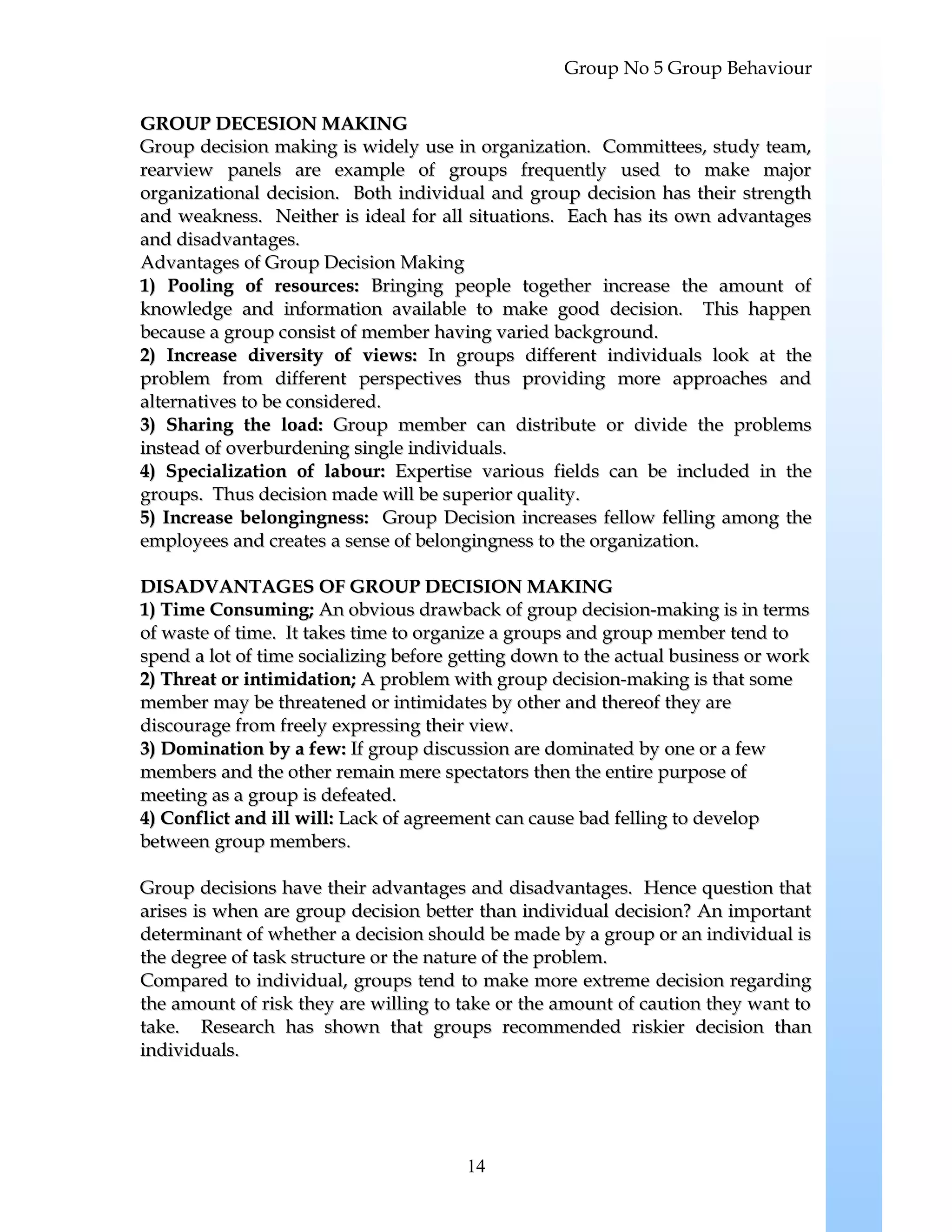 Group No 5 Group Behaviour
GROUP DECESION MAKINGGROUP DECESION MAKING
Group decision making is widely use in organization. Committees, study team,Group decision making is widely use in organization. Committees, study team,
rearview panels are example of groups frequently used to make majorrearview panels are example of groups frequently used to make major
organizational decision. Both individual and group decision has their strengthorganizational decision. Both individual and group decision has their strength
and weakness. Neither is ideal for all situations. Each has its own advantagesand weakness. Neither is ideal for all situations. Each has its own advantages
and disadvantages.and disadvantages.
Advantages of Group Decision MakingAdvantages of Group Decision Making
1) Pooling of resources:1) Pooling of resources: Bringing people together increase the amount ofBringing people together increase the amount of
knowledge and information available to make good decision. This happenknowledge and information available to make good decision. This happen
because a group consist of member having varied background.because a group consist of member having varied background.
2) Increase diversity of views:2) Increase diversity of views: In groups different individuals look at theIn groups different individuals look at the
problem from different perspectives thus providing more approaches andproblem from different perspectives thus providing more approaches and
alternatives to be considered.alternatives to be considered.
3) Sharing the load:3) Sharing the load: Group member can distribute or divide the problemsGroup member can distribute or divide the problems
instead of overburdening single individuals.instead of overburdening single individuals.
4) Specialization of labour:4) Specialization of labour: Expertise various fields can be included in theExpertise various fields can be included in the
groups. Thus decision made will be superior quality.groups. Thus decision made will be superior quality.
5) Increase belongingness:5) Increase belongingness: Group Decision increases fellow felling among theGroup Decision increases fellow felling among the
employees and creates a sense of belongingness to the organization.employees and creates a sense of belongingness to the organization.
DISADVANTAGES OF GROUP DECISION MAKINGDISADVANTAGES OF GROUP DECISION MAKING
1) Time Consuming;1) Time Consuming; An obvious drawback of group decision-making is in termsAn obvious drawback of group decision-making is in terms
of waste of time. It takes time to organize a groups and group member tend toof waste of time. It takes time to organize a groups and group member tend to
spend a lot of time socializing before getting down to the actual business or workspend a lot of time socializing before getting down to the actual business or work
2) Threat or intimidation;2) Threat or intimidation; A problem with group decision-making is that someA problem with group decision-making is that some
member may be threatened or intimidates by other and thereof they aremember may be threatened or intimidates by other and thereof they are
discourage from freely expressing their view.discourage from freely expressing their view.
3) Domination by a few:3) Domination by a few: If group discussion are dominated by one or a fewIf group discussion are dominated by one or a few
members and the other remain mere spectators then the entire purpose ofmembers and the other remain mere spectators then the entire purpose of
meeting as a group is defeated.meeting as a group is defeated.
4) Conflict and ill will:4) Conflict and ill will: Lack of agreement can cause bad felling to developLack of agreement can cause bad felling to develop
between group membersbetween group members..
Group decisions have their advantages and disadvantages. Hence question thatGroup decisions have their advantages and disadvantages. Hence question that
arises is when are group decision better than individual decision? An importantarises is when are group decision better than individual decision? An important
determinant of whether a decision should be made by a group or an individual isdeterminant of whether a decision should be made by a group or an individual is
the degree of task structure or the nature of the problem.the degree of task structure or the nature of the problem.
Compared to individual, groups tend to make more extreme decision regardingCompared to individual, groups tend to make more extreme decision regarding
the amount of risk they are willing to take or the amount of caution they want tothe amount of risk they are willing to take or the amount of caution they want to
take. Research has shown that groups recommended riskier decision thantake. Research has shown that groups recommended riskier decision than
individuals.individuals.
14
 
