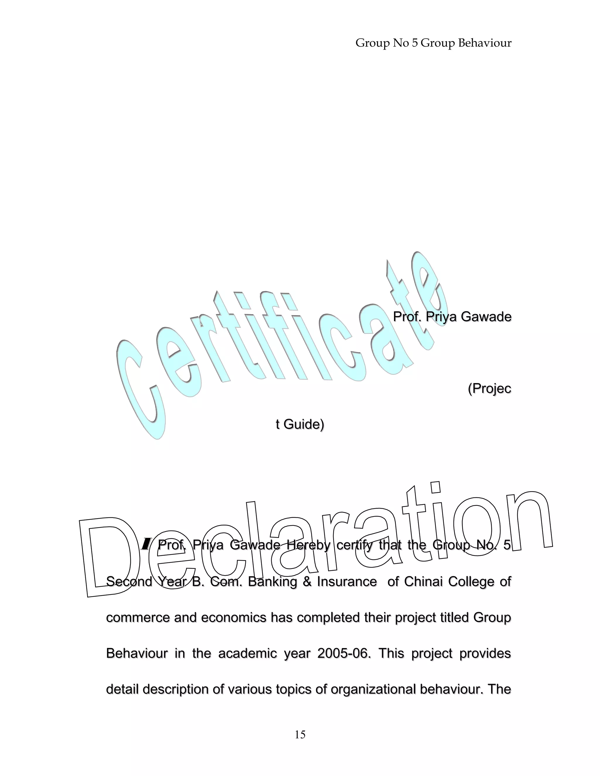 Group No 5 Group Behaviour
Prof. Priya GawadeProf. Priya Gawade
(Projec(Projec
t Guide)t Guide)
II Prof. Priya Gawade Hereby certify that the Group No. 5Prof. Priya Gawade Hereby certify that the Group No. 5
Second Year B. Com. Banking & Insurance of Chinai College ofSecond Year B. Com. Banking & Insurance of Chinai College of
commerce and economics has completed their project titled Groupcommerce and economics has completed their project titled Group
Behaviour in the academic year 2005-06. This project providesBehaviour in the academic year 2005-06. This project provides
detail description of various topics of organizational behaviour. Thedetail description of various topics of organizational behaviour. The
15
 