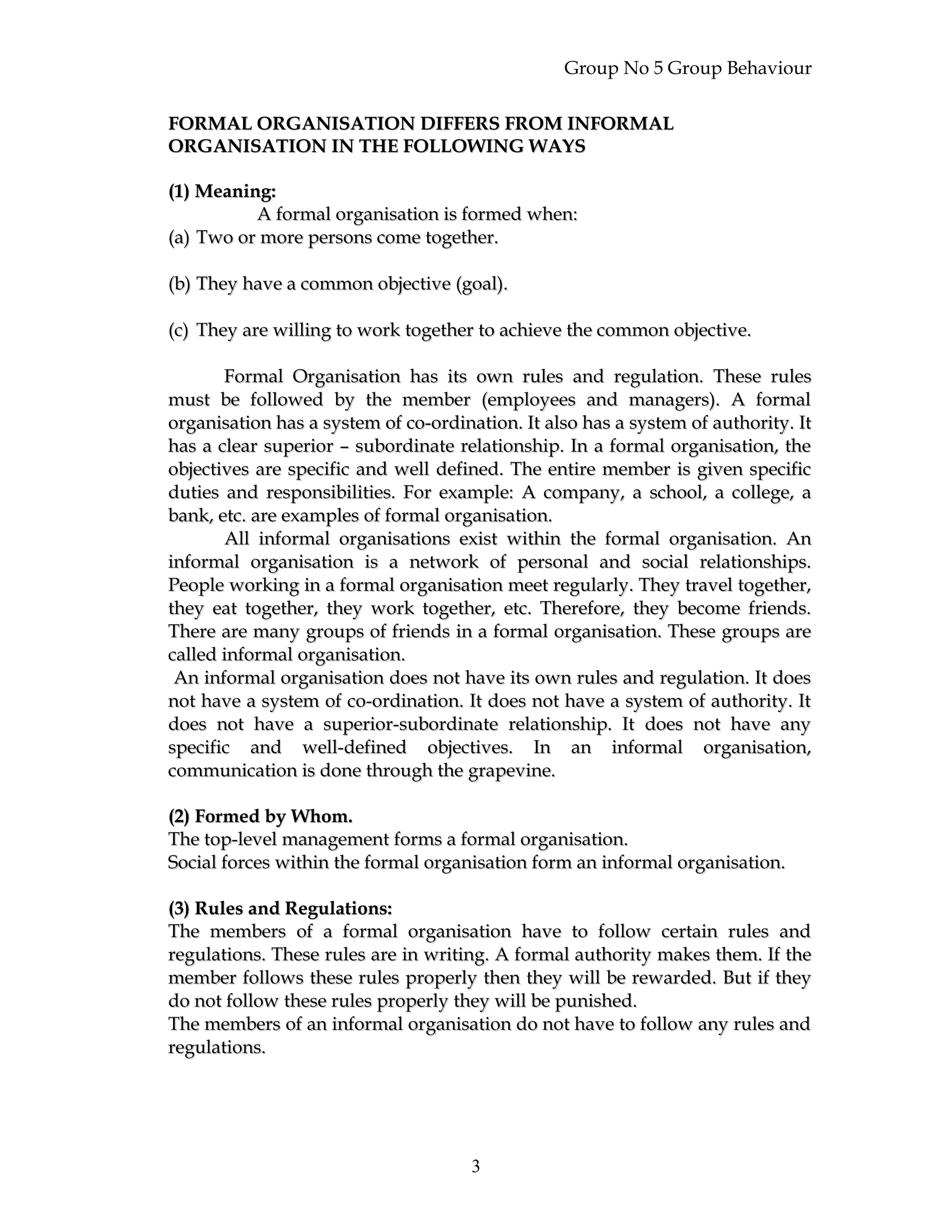 Group No 5 Group Behaviour
FORMAL ORGANISATION DIFFERS FROM INFORMALFORMAL ORGANISATION DIFFERS FROM INFORMAL
ORGANISATION IN THE FOLLOWING WAYSORGANISATION IN THE FOLLOWING WAYS
(1) Meaning:(1) Meaning:
A formal organisation is formed when:A formal organisation is formed when:
(a)(a) Two or more persons come together.Two or more persons come together.
(b)(b) They have a common objective (goal).They have a common objective (goal).
(c)(c) They are willing to work together to achieve the common objective.They are willing to work together to achieve the common objective.
Formal Organisation has its own rules and regulation. These rulesFormal Organisation has its own rules and regulation. These rules
must be followed by the member (employees and managers). A formalmust be followed by the member (employees and managers). A formal
organisation has a system of co-ordination. It also has a system of authority. Itorganisation has a system of co-ordination. It also has a system of authority. It
has a clear superior – subordinate relationship. In a formal organisation, thehas a clear superior – subordinate relationship. In a formal organisation, the
objectives are specific and well defined. The entire member is given specificobjectives are specific and well defined. The entire member is given specific
duties and responsibilities. For example: A company, a school, a college, aduties and responsibilities. For example: A company, a school, a college, a
bank, etc. are examples of formal organisation.bank, etc. are examples of formal organisation.
All informal organisations exist within the formal organisation. AnAll informal organisations exist within the formal organisation. An
informal organisation is a network of personal and social relationships.informal organisation is a network of personal and social relationships.
People working in a formal organisation meet regularly. They travel together,People working in a formal organisation meet regularly. They travel together,
they eat together, they work together, etc. Therefore, they become friends.they eat together, they work together, etc. Therefore, they become friends.
There are many groups of friends in a formal organisation. These groups areThere are many groups of friends in a formal organisation. These groups are
called informal organisation.called informal organisation.
An informal organisation does not have its own rules and regulation. It doesAn informal organisation does not have its own rules and regulation. It does
not have a system of co-ordination. It does not have a system of authority. Itnot have a system of co-ordination. It does not have a system of authority. It
does not have a superior-subordinate relationship. It does not have anydoes not have a superior-subordinate relationship. It does not have any
specific and well-defined objectives. In an informal organisation,specific and well-defined objectives. In an informal organisation,
communication is done through the grapevine.communication is done through the grapevine.
(2) Formed by Whom.(2) Formed by Whom.
The top-level management forms a formal organisation.The top-level management forms a formal organisation.
Social forces within the formal organisation form an informal organisation.Social forces within the formal organisation form an informal organisation.
(3) Rules and Regulations:(3) Rules and Regulations:
The members of a formal organisation have to follow certain rules andThe members of a formal organisation have to follow certain rules and
regulations. These rules are in writing. A formal authority makes them. If theregulations. These rules are in writing. A formal authority makes them. If the
member follows these rules properly then they will be rewarded. But if theymember follows these rules properly then they will be rewarded. But if they
do not follow these rules properly they will be punished.do not follow these rules properly they will be punished.
The members of an informal organisation do not have to follow any rules andThe members of an informal organisation do not have to follow any rules and
regulations.regulations.
3
 
