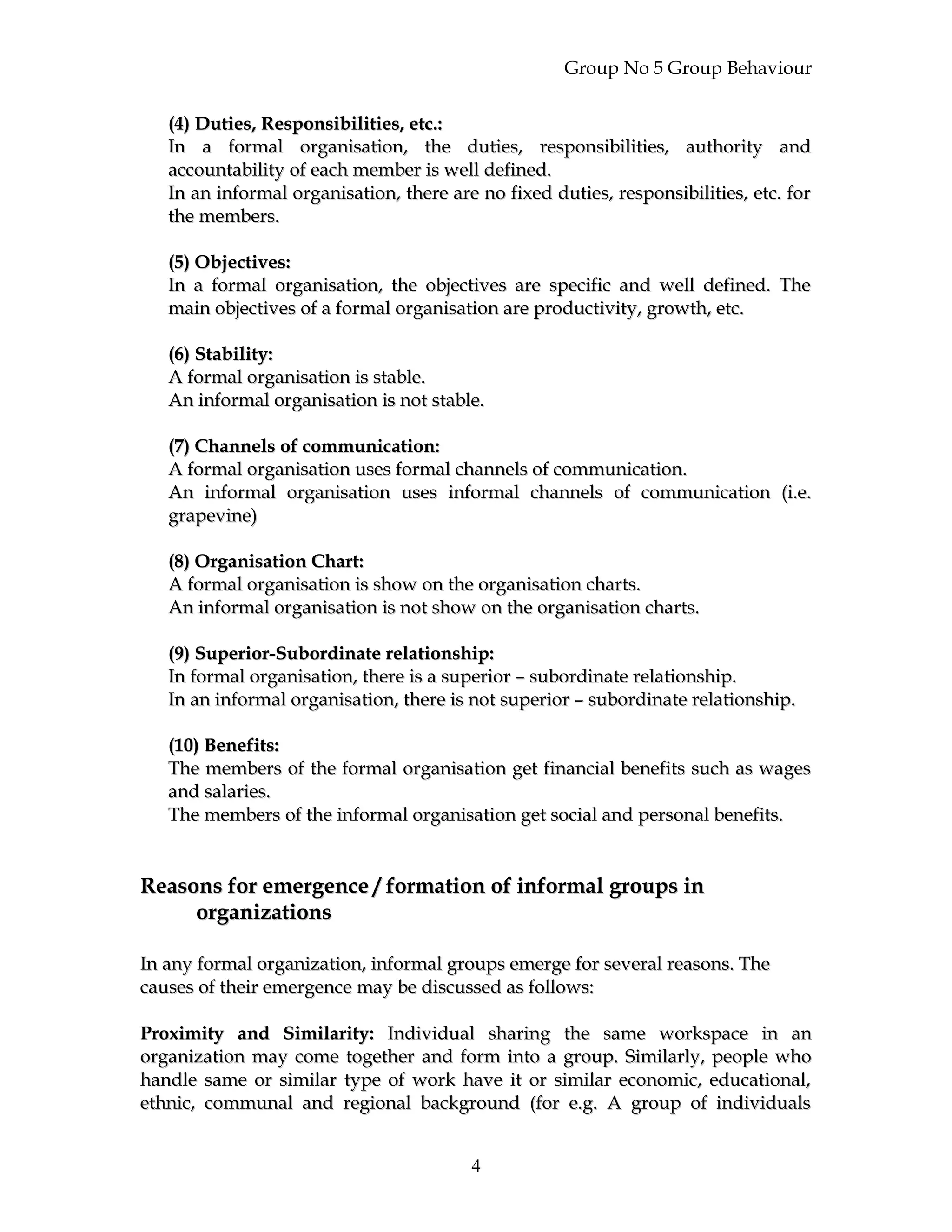 Group No 5 Group Behaviour
(4) Duties, Responsibilities, etc.:(4) Duties, Responsibilities, etc.:
In a formal organisation, the duties, responsibilities, authority andIn a formal organisation, the duties, responsibilities, authority and
accountability of each member is well defined.accountability of each member is well defined.
In an informal organisation, there are no fixed duties, responsibilities, etc. forIn an informal organisation, there are no fixed duties, responsibilities, etc. for
the members.the members.
(5) Objectives:(5) Objectives:
In a formal organisation, the objectives are specific and well defined. TheIn a formal organisation, the objectives are specific and well defined. The
main objectives of a formal organisation are productivity, growth, etc.main objectives of a formal organisation are productivity, growth, etc.
(6) Stability:(6) Stability:
A formal organisation is stable.A formal organisation is stable.
An informal organisation is not stable.An informal organisation is not stable.
(7) Channels of communication:(7) Channels of communication:
A formal organisation uses formal channels of communication.A formal organisation uses formal channels of communication.
An informal organisation uses informal channels of communication (i.e.An informal organisation uses informal channels of communication (i.e.
grapevine)grapevine)
(8) Organisation Chart:(8) Organisation Chart:
A formal organisation is show on the organisation charts.A formal organisation is show on the organisation charts.
An informal organisation is not show on the organisation charts.An informal organisation is not show on the organisation charts.
(9) Superior-Subordinate relationship:(9) Superior-Subordinate relationship:
In formal organisation, there is a superior – subordinate relationship.In formal organisation, there is a superior – subordinate relationship.
In an informal organisation, there is not superior – subordinate relationship.In an informal organisation, there is not superior – subordinate relationship.
(10) Benefits:(10) Benefits:
The members of the formal organisation get financial benefits such as wagesThe members of the formal organisation get financial benefits such as wages
and salaries.and salaries.
The members of the informal organisation get social and personal benefits.The members of the informal organisation get social and personal benefits.
Reasons for emergence / formation of informal groups inReasons for emergence / formation of informal groups in
organizationsorganizations
In any formal organization, informal groups emerge for several reasons. TheIn any formal organization, informal groups emerge for several reasons. The
causes of their emergence may be discussed as follows:causes of their emergence may be discussed as follows:
Proximity and Similarity:Proximity and Similarity: Individual sharing the same workspace in anIndividual sharing the same workspace in an
organization may come together and form into a group. Similarly, people whoorganization may come together and form into a group. Similarly, people who
handle same or similar type of work have it or similar economic, educational,handle same or similar type of work have it or similar economic, educational,
ethnic, communal and regional background (for e.g. A group of individualsethnic, communal and regional background (for e.g. A group of individuals
4
 