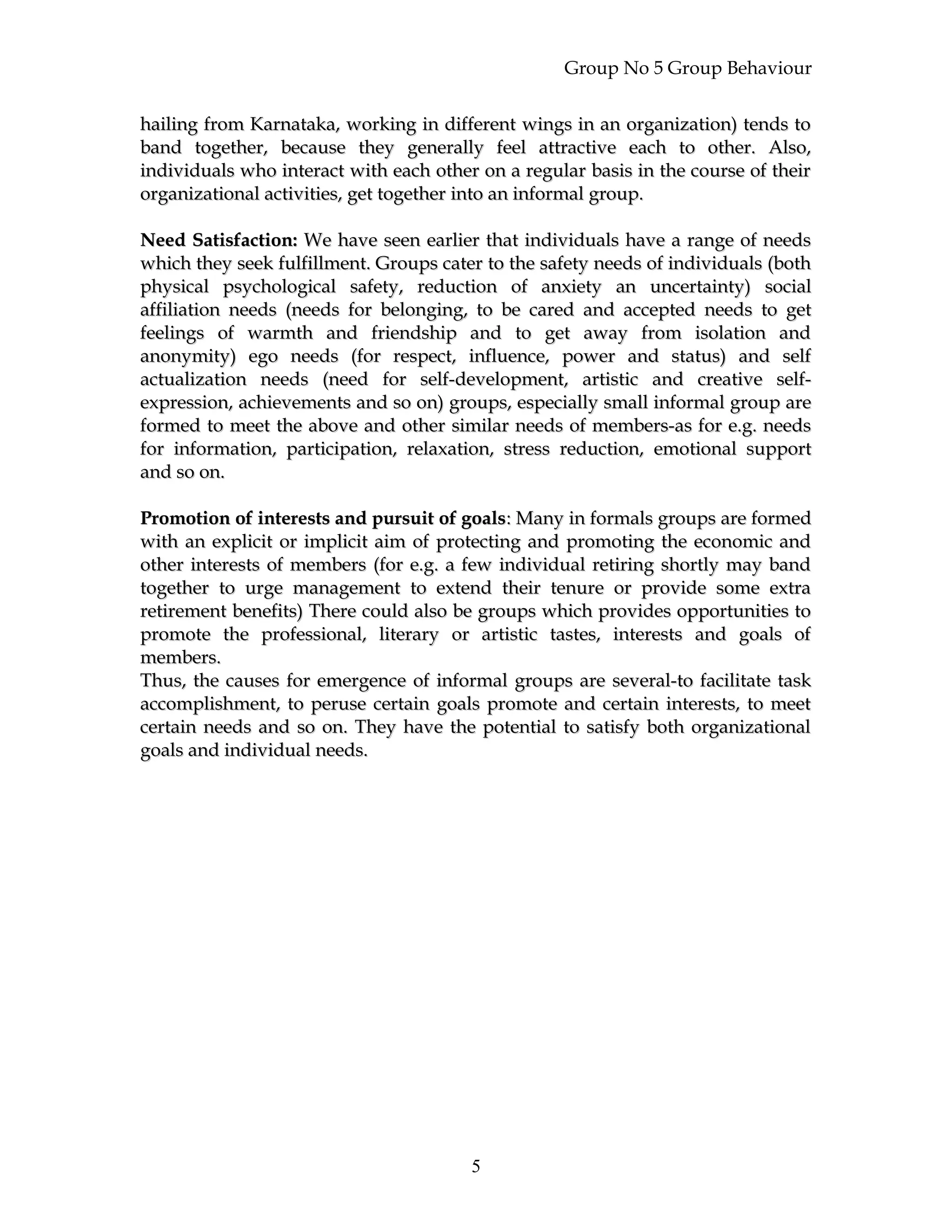 Group No 5 Group Behaviour
hailing from Karnataka, working in different wings in an organization) tends tohailing from Karnataka, working in different wings in an organization) tends to
band together, because they generally feel attractive each to other. Also,band together, because they generally feel attractive each to other. Also,
individuals who interact with each other on a regular basis in the course of theirindividuals who interact with each other on a regular basis in the course of their
organizational activities, get together into an informal group.organizational activities, get together into an informal group.
Need Satisfaction:Need Satisfaction: We have seen earlier that individuals have a range of needsWe have seen earlier that individuals have a range of needs
which they seek fulfillment. Groups cater to the safety needs of individuals (bothwhich they seek fulfillment. Groups cater to the safety needs of individuals (both
physical psychological safety, reduction of anxiety an uncertainty) socialphysical psychological safety, reduction of anxiety an uncertainty) social
affiliation needs (needs for belonging, to be cared and accepted needs to getaffiliation needs (needs for belonging, to be cared and accepted needs to get
feelings of warmth and friendship and to get away from isolation andfeelings of warmth and friendship and to get away from isolation and
anonymity) ego needs (for respect, influence, power and status) and selfanonymity) ego needs (for respect, influence, power and status) and self
actualization needs (need for self-development, artistic and creative self-actualization needs (need for self-development, artistic and creative self-
expression, achievements and so on) groups, especially small informal group areexpression, achievements and so on) groups, especially small informal group are
formed to meet the above and other similar needs of members-as for e.g. needsformed to meet the above and other similar needs of members-as for e.g. needs
for information, participation, relaxation, stress reduction, emotional supportfor information, participation, relaxation, stress reduction, emotional support
and so on.and so on.
Promotion of interests and pursuit of goalsPromotion of interests and pursuit of goals:: Many in formals groups are formedMany in formals groups are formed
with an explicit or implicit aim of protecting and promoting the economic andwith an explicit or implicit aim of protecting and promoting the economic and
other interests of members (for e.g. a few individual retiring shortly may bandother interests of members (for e.g. a few individual retiring shortly may band
together to urge management to extend their tenure or provide some extratogether to urge management to extend their tenure or provide some extra
retirement benefits) There could also be groups which provides opportunities toretirement benefits) There could also be groups which provides opportunities to
promote the professional, literary or artistic tastes, interests and goals ofpromote the professional, literary or artistic tastes, interests and goals of
members.members.
Thus, the causes for emergence of informal groups are several-to facilitate taskThus, the causes for emergence of informal groups are several-to facilitate task
accomplishment, to peruse certain goals promote and certain interests, to meetaccomplishment, to peruse certain goals promote and certain interests, to meet
certain needs and so on. They have the potential to satisfy both organizationalcertain needs and so on. They have the potential to satisfy both organizational
goals and individual needs.goals and individual needs.
5
 