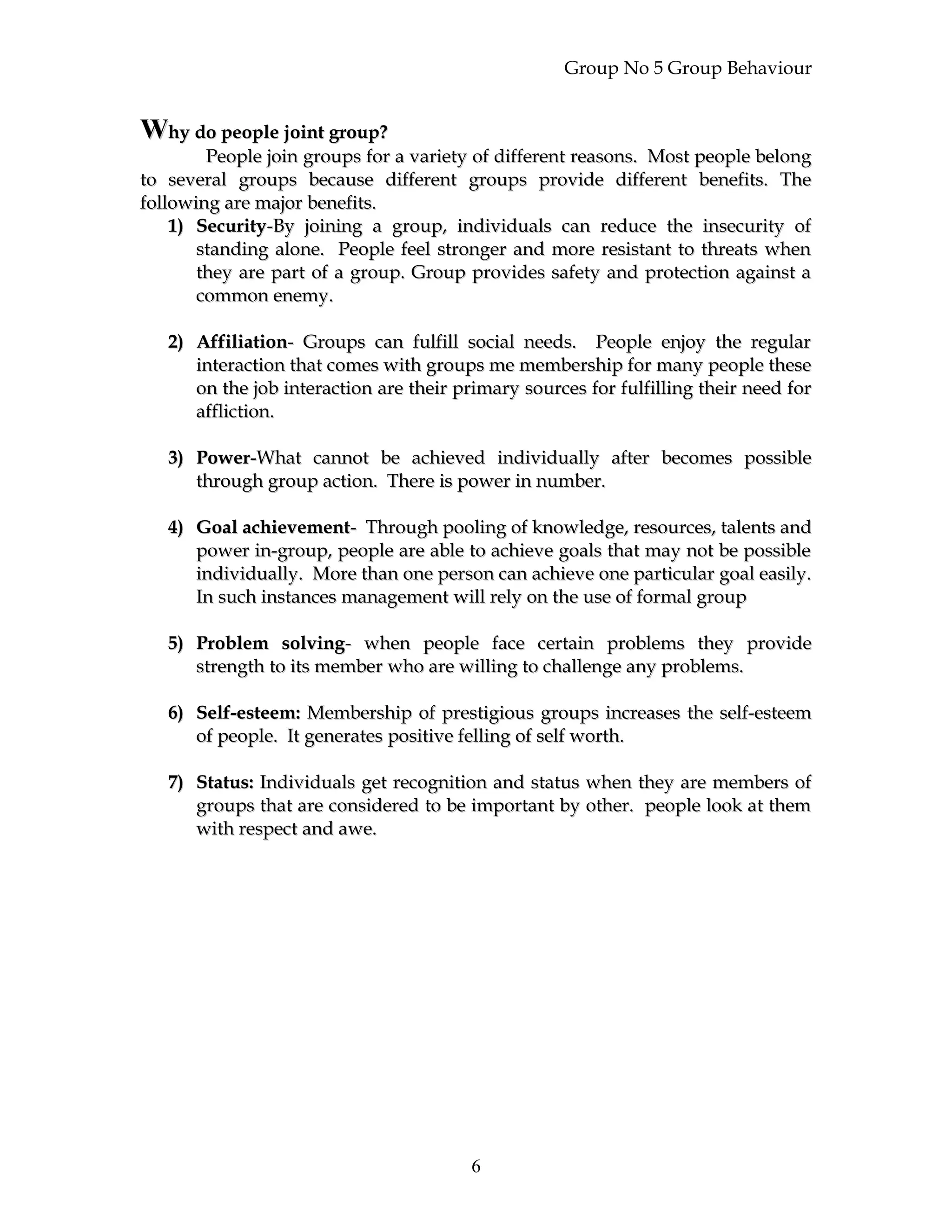 Group No 5 Group Behaviour
WWhy do people joint group?hy do people joint group?
People join groups for a variety of different reasons. Most people belongPeople join groups for a variety of different reasons. Most people belong
to several groups because different groups provide different benefits. Theto several groups because different groups provide different benefits. The
following are major benefits.following are major benefits.
1)1) SecuritySecurity-By joining a group, individuals can reduce the insecurity of-By joining a group, individuals can reduce the insecurity of
standing alone. People feel stronger and more resistant to threats whenstanding alone. People feel stronger and more resistant to threats when
they are part of a group. Group provides safety and protection against athey are part of a group. Group provides safety and protection against a
common enemy.common enemy.
2)2) AffiliationAffiliation- Groups can fulfill social needs. People enjoy the regular- Groups can fulfill social needs. People enjoy the regular
interaction that comes with groups me membership for many people theseinteraction that comes with groups me membership for many people these
on the job interaction are their primary sources for fulfilling their need foron the job interaction are their primary sources for fulfilling their need for
affliction.affliction.
3)3) PowerPower-What cannot be achieved individually after becomes possible-What cannot be achieved individually after becomes possible
through group action. There is power in number.through group action. There is power in number.
4)4) Goal achievementGoal achievement- Through pooling of knowledge, resources, talents and- Through pooling of knowledge, resources, talents and
power in-group, people are able to achieve goals that may not be possiblepower in-group, people are able to achieve goals that may not be possible
individually. More than one person can achieve one particular goal easily.individually. More than one person can achieve one particular goal easily.
In such instances management will rely on the use of formal groupIn such instances management will rely on the use of formal group
5)5) Problem solvingProblem solving- when people face certain problems they provide- when people face certain problems they provide
strength to its member who are willing to challenge any problems.strength to its member who are willing to challenge any problems.
6)6) Self-esteem:Self-esteem: Membership of prestigious groups increases the self-esteemMembership of prestigious groups increases the self-esteem
of people. It generates positive felling of self worth.of people. It generates positive felling of self worth.
7)7) Status:Status: Individuals get recognition and status when they are members ofIndividuals get recognition and status when they are members of
groups that are considered to be important by other. people look at themgroups that are considered to be important by other. people look at them
with respect and awe.with respect and awe.
6
 