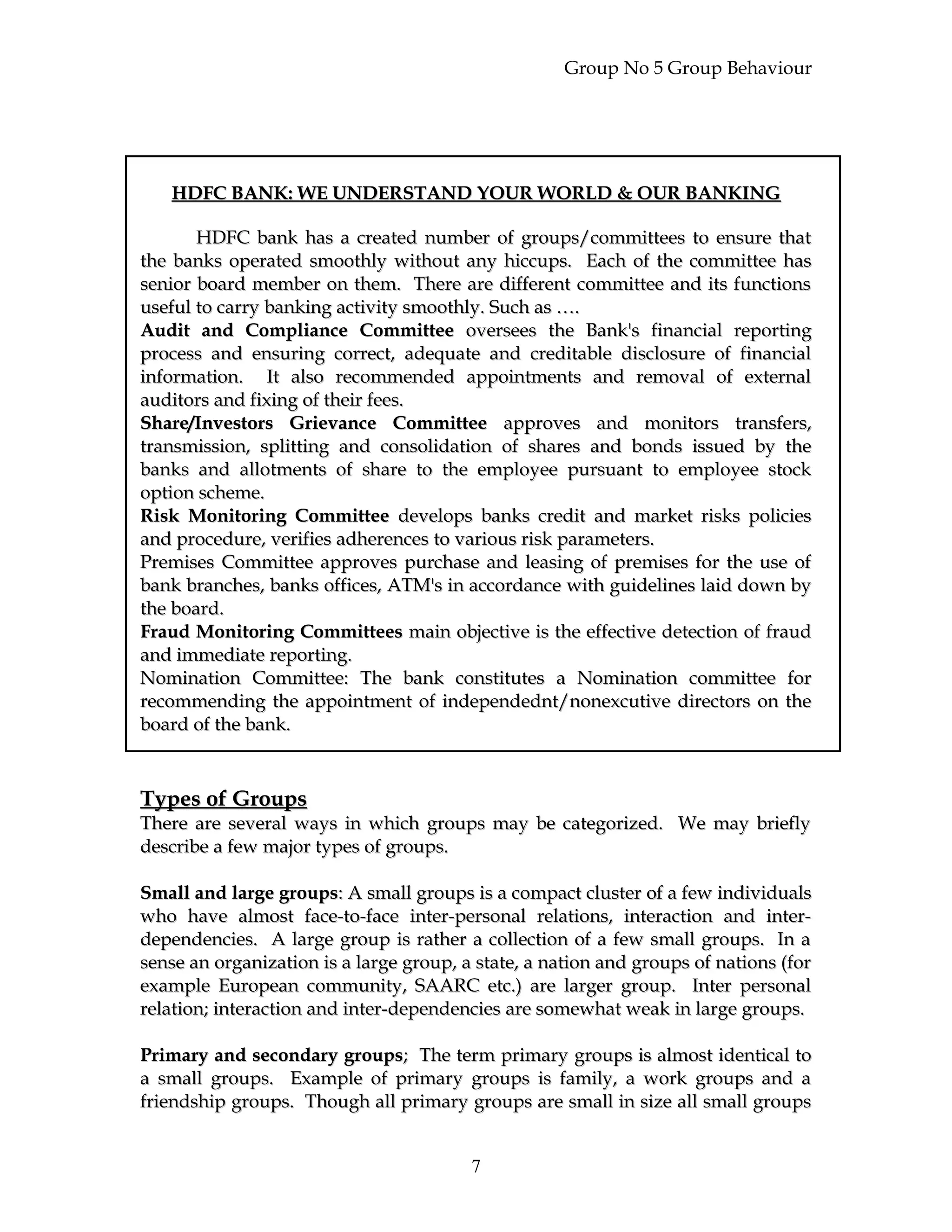 Group No 5 Group Behaviour
HDFC BANK: WE UNDERSTAND YOUR WORLD & OUR BANKINGHDFC BANK: WE UNDERSTAND YOUR WORLD & OUR BANKING
HDFC bank has a created number of groups/committees to ensure thatHDFC bank has a created number of groups/committees to ensure that
the banks operated smoothly without any hiccups. Each of the committee hasthe banks operated smoothly without any hiccups. Each of the committee has
senior board member on them. There are different committee and its functionssenior board member on them. There are different committee and its functions
useful to carry banking activity smoothly. Such as ….useful to carry banking activity smoothly. Such as ….
Audit and Compliance CommitteeAudit and Compliance Committee oversees the Bank's financial reportingoversees the Bank's financial reporting
process and ensuring correct, adequate and creditable disclosure of financialprocess and ensuring correct, adequate and creditable disclosure of financial
information. It also recommended appointments and removal of externalinformation. It also recommended appointments and removal of external
auditors and fixing of their fees.auditors and fixing of their fees.
Share/Investors Grievance CommitteeShare/Investors Grievance Committee approves and monitors transfers,approves and monitors transfers,
transmission, splitting and consolidation of shares and bonds issued by thetransmission, splitting and consolidation of shares and bonds issued by the
banks and allotments of share to the employee pursuant to employee stockbanks and allotments of share to the employee pursuant to employee stock
option scheme.option scheme.
Risk Monitoring CommitteeRisk Monitoring Committee develops banks credit and market risks policiesdevelops banks credit and market risks policies
and procedure, verifies adherences to various risk parameters.and procedure, verifies adherences to various risk parameters.
Premises Committee approves purchase and leasing of premises for the use ofPremises Committee approves purchase and leasing of premises for the use of
bank branches, banks offices, ATM's in accordance with guidelines laid down bybank branches, banks offices, ATM's in accordance with guidelines laid down by
the board.the board.
Fraud Monitoring CommitteesFraud Monitoring Committees main objective is the effective detection of fraudmain objective is the effective detection of fraud
and immediate reporting.and immediate reporting.
Nomination Committee: The bank constitutes a Nomination committee forNomination Committee: The bank constitutes a Nomination committee for
recommending the appointment of independednt/nonexcutive directors on therecommending the appointment of independednt/nonexcutive directors on the
board of the bank.board of the bank.
Types of GroupsTypes of Groups
There are several ways in which groups may be categorized. We may brieflyThere are several ways in which groups may be categorized. We may briefly
describe a few major types of groups.describe a few major types of groups.
Small and large groupsSmall and large groups: A small groups is a compact cluster of a few individuals: A small groups is a compact cluster of a few individuals
who have almost face-to-face inter-personal relations, interaction and inter-who have almost face-to-face inter-personal relations, interaction and inter-
dependencies. A large group is rather a collection of a few small groups. In adependencies. A large group is rather a collection of a few small groups. In a
sense an organization is a large group, a state, a nation and groups of nations (forsense an organization is a large group, a state, a nation and groups of nations (for
example European community, SAARC etc.) are larger group. Inter personalexample European community, SAARC etc.) are larger group. Inter personal
relation; interaction and inter-dependencies are somewhat weak in large groups.relation; interaction and inter-dependencies are somewhat weak in large groups.
Primary and secondary groupsPrimary and secondary groups; The term primary groups is almost identical to; The term primary groups is almost identical to
a small groups. Example of primary groups is family, a work groups and aa small groups. Example of primary groups is family, a work groups and a
friendship groups. Though all primary groups are small in size all small groupsfriendship groups. Though all primary groups are small in size all small groups
7
 