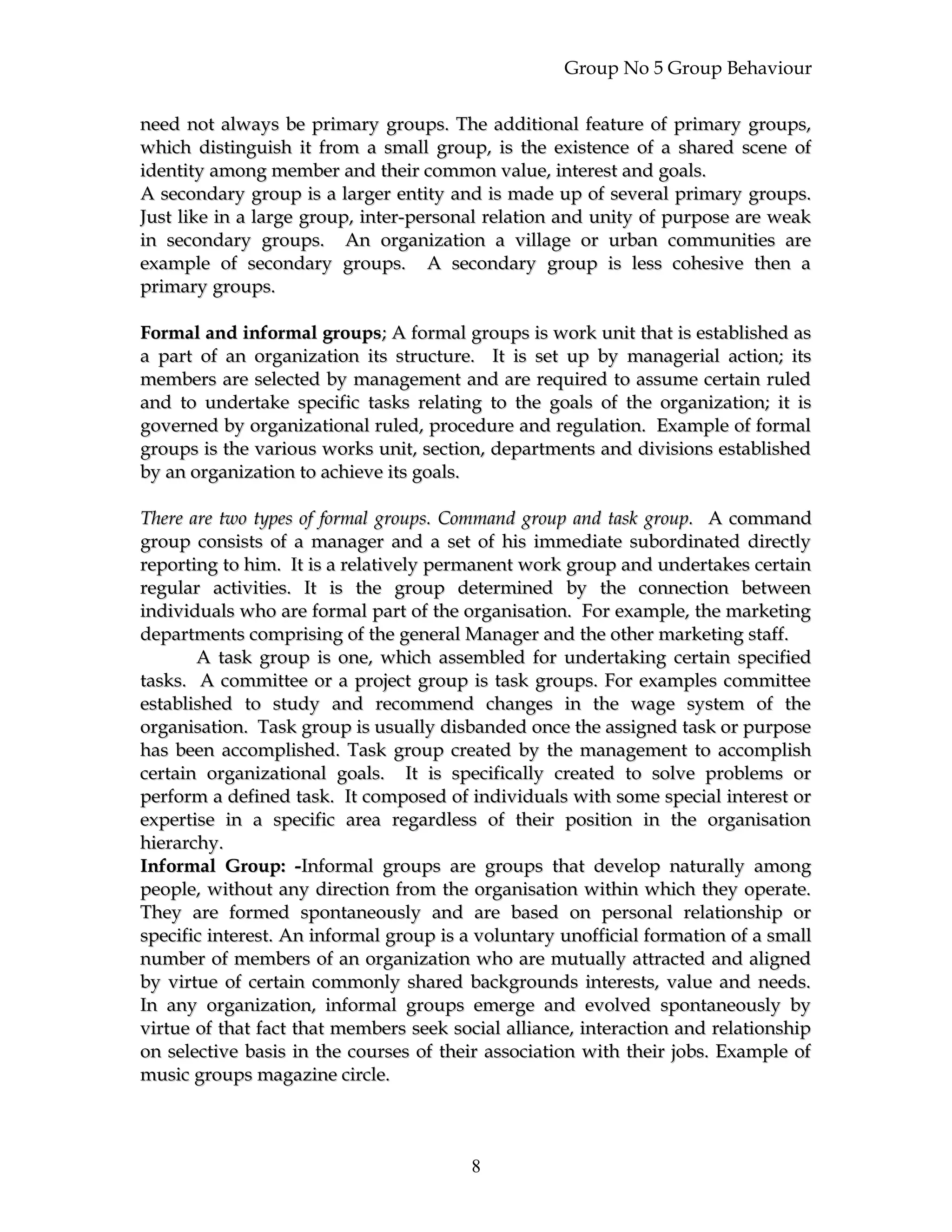Group No 5 Group Behaviour
need not always be primary groups. The additional feature of primary groups,need not always be primary groups. The additional feature of primary groups,
which distinguish it from a small group, is the existence of a shared scene ofwhich distinguish it from a small group, is the existence of a shared scene of
identity among member and their common value, interest and goals.identity among member and their common value, interest and goals.
A secondary group is a larger entity and is made up of several primary groups.A secondary group is a larger entity and is made up of several primary groups.
Just like in a large group, inter-personal relation and unity of purpose are weakJust like in a large group, inter-personal relation and unity of purpose are weak
in secondary groups. An organization a village or urban communities arein secondary groups. An organization a village or urban communities are
example of secondary groups. A secondary group is less cohesive then aexample of secondary groups. A secondary group is less cohesive then a
primary groups.primary groups.
Formal and informal groupsFormal and informal groups; A formal groups is work unit that is established as; A formal groups is work unit that is established as
a part of an organization its structure. It is set up by managerial action; itsa part of an organization its structure. It is set up by managerial action; its
members are selected by management and are required to assume certain ruledmembers are selected by management and are required to assume certain ruled
and to undertake specific tasks relating to the goals of the organization; it isand to undertake specific tasks relating to the goals of the organization; it is
governed by organizational ruled, procedure and regulation. Example of formalgoverned by organizational ruled, procedure and regulation. Example of formal
groups is the various works unit, section, departments and divisions establishedgroups is the various works unit, section, departments and divisions established
by an organization to achieve its goals.by an organization to achieve its goals.
There are two types of formal groups. Command group and task group.There are two types of formal groups. Command group and task group. A commandA command
group consists of a manager and a set of his immediate subordinated directlygroup consists of a manager and a set of his immediate subordinated directly
reporting to him. It is a relatively permanent work group and undertakes certainreporting to him. It is a relatively permanent work group and undertakes certain
regular activities. It is the group determined by the connection betweenregular activities. It is the group determined by the connection between
individuals who are formal part of the organisation. For example, the marketingindividuals who are formal part of the organisation. For example, the marketing
departments comprising of the general Manager and the other marketing staff.departments comprising of the general Manager and the other marketing staff.
A task group is one, which assembled for undertaking certain specifiedA task group is one, which assembled for undertaking certain specified
tasks. A committee or a project group is task groups. For examples committeetasks. A committee or a project group is task groups. For examples committee
established to study and recommend changes in the wage system of theestablished to study and recommend changes in the wage system of the
organisation. Task group is usually disbanded once the assigned task or purposeorganisation. Task group is usually disbanded once the assigned task or purpose
has been accomplished. Task group created by the management to accomplishhas been accomplished. Task group created by the management to accomplish
certain organizational goals. It is specifically created to solve problems orcertain organizational goals. It is specifically created to solve problems or
perform a defined task. It composed of individuals with some special interest orperform a defined task. It composed of individuals with some special interest or
expertise in a specific area regardless of their position in the organisationexpertise in a specific area regardless of their position in the organisation
hierarchy.hierarchy.
Informal Group: -Informal Group: -Informal groups are groups that develop naturally amongInformal groups are groups that develop naturally among
people, without any direction from the organisation within which they operate.people, without any direction from the organisation within which they operate.
They are formed spontaneously and are based on personal relationship orThey are formed spontaneously and are based on personal relationship or
specific interest. An informal group is a voluntary unofficial formation of a smallspecific interest. An informal group is a voluntary unofficial formation of a small
number of members of an organization who are mutually attracted and alignednumber of members of an organization who are mutually attracted and aligned
by virtue of certain commonly shared backgrounds interests, value and needs.by virtue of certain commonly shared backgrounds interests, value and needs.
In any organization, informal groups emerge and evolved spontaneously byIn any organization, informal groups emerge and evolved spontaneously by
virtue of that fact that members seek social alliance, interaction and relationshipvirtue of that fact that members seek social alliance, interaction and relationship
on selective basis in the courses of their association with their jobs. Example ofon selective basis in the courses of their association with their jobs. Example of
music groups magazine circle.music groups magazine circle.
8
 
