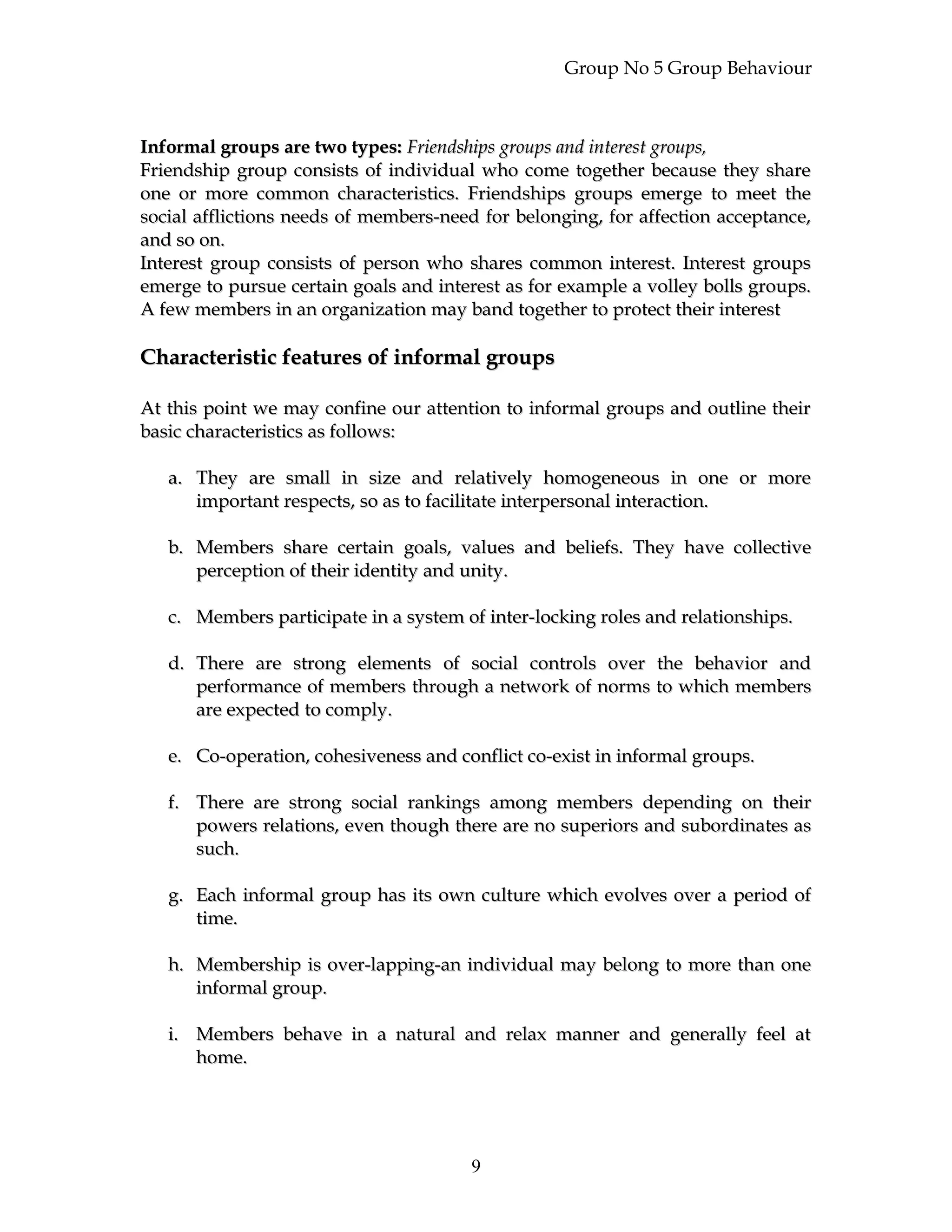 Group No 5 Group Behaviour
Informal groups are two types:Informal groups are two types: Friendships groups and interest groups,Friendships groups and interest groups,
Friendship group consists of individual who come together because they shareFriendship group consists of individual who come together because they share
one or more common characteristics. Friendships groups emerge to meet theone or more common characteristics. Friendships groups emerge to meet the
social afflictions needs of members-need for belonging, for affection acceptance,social afflictions needs of members-need for belonging, for affection acceptance,
and so on.and so on.
Interest group consists of person who shares common interest. Interest groupsInterest group consists of person who shares common interest. Interest groups
emerge to pursue certain goals and interest as for example a volley bolls groups.emerge to pursue certain goals and interest as for example a volley bolls groups.
A few members in an organization may band together to protect their interestA few members in an organization may band together to protect their interest
Characteristic features of informal groupsCharacteristic features of informal groups
At this point we may confine our attention to informal groups and outline theirAt this point we may confine our attention to informal groups and outline their
basic characteristics as follows:basic characteristics as follows:
a.a. They are small in size and relatively homogeneous in one or moreThey are small in size and relatively homogeneous in one or more
important respects, so as to facilitate interpersonal interaction.important respects, so as to facilitate interpersonal interaction.
b.b. Members share certain goals, values and beliefs. They have collectiveMembers share certain goals, values and beliefs. They have collective
perception of their identity and unity.perception of their identity and unity.
c.c. Members participate in a system of inter-locking roles and relationships.Members participate in a system of inter-locking roles and relationships.
d.d. There are strong elements of social controls over the behavior andThere are strong elements of social controls over the behavior and
performance of members through a network of norms to which membersperformance of members through a network of norms to which members
are expected to comply.are expected to comply.
e.e. Co-operation, cohesiveness and conflict co-exist in informal groups.Co-operation, cohesiveness and conflict co-exist in informal groups.
f.f. There are strong social rankings among members depending on theirThere are strong social rankings among members depending on their
powers relations, even though there are no superiors and subordinates aspowers relations, even though there are no superiors and subordinates as
such.such.
g.g. Each informal group has its own culture which evolves over a period ofEach informal group has its own culture which evolves over a period of
time.time.
h.h. Membership is over-lapping-an individual may belong to more than oneMembership is over-lapping-an individual may belong to more than one
informal group.informal group.
i.i. Members behave in a natural and relax manner and generally feel atMembers behave in a natural and relax manner and generally feel at
home.home.
9
 