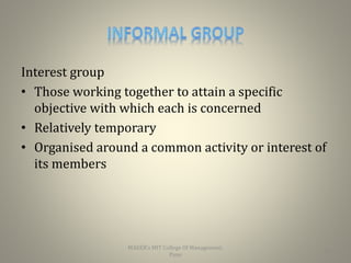 Interest group
• Those working together to attain a specific
objective with which each is concerned
• Relatively temporary
• Organised around a common activity or interest of
its members
10
MAEER's MIT College Of Management,
Pune
 