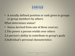 • A socially defined position or rank given to groups
or group members by others.
What determines status?
• Status derived from one of three sources:
1.The power a person wields over others
2.A person’s ability to contribute to group’s goals
3.Individual’s personal characteristics
20
MAEER's MIT College Of Management,
Pune
 