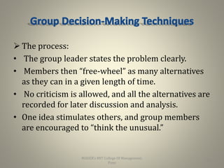  The process:
• The group leader states the problem clearly.
• Members then “free-wheel” as many alternatives
as they can in a given length of time.
• No criticism is allowed, and all the alternatives are
recorded for later discussion and analysis.
• One idea stimulates others, and group members
are encouraged to “think the unusual.”
26
MAEER's MIT College Of Management,
Pune
 