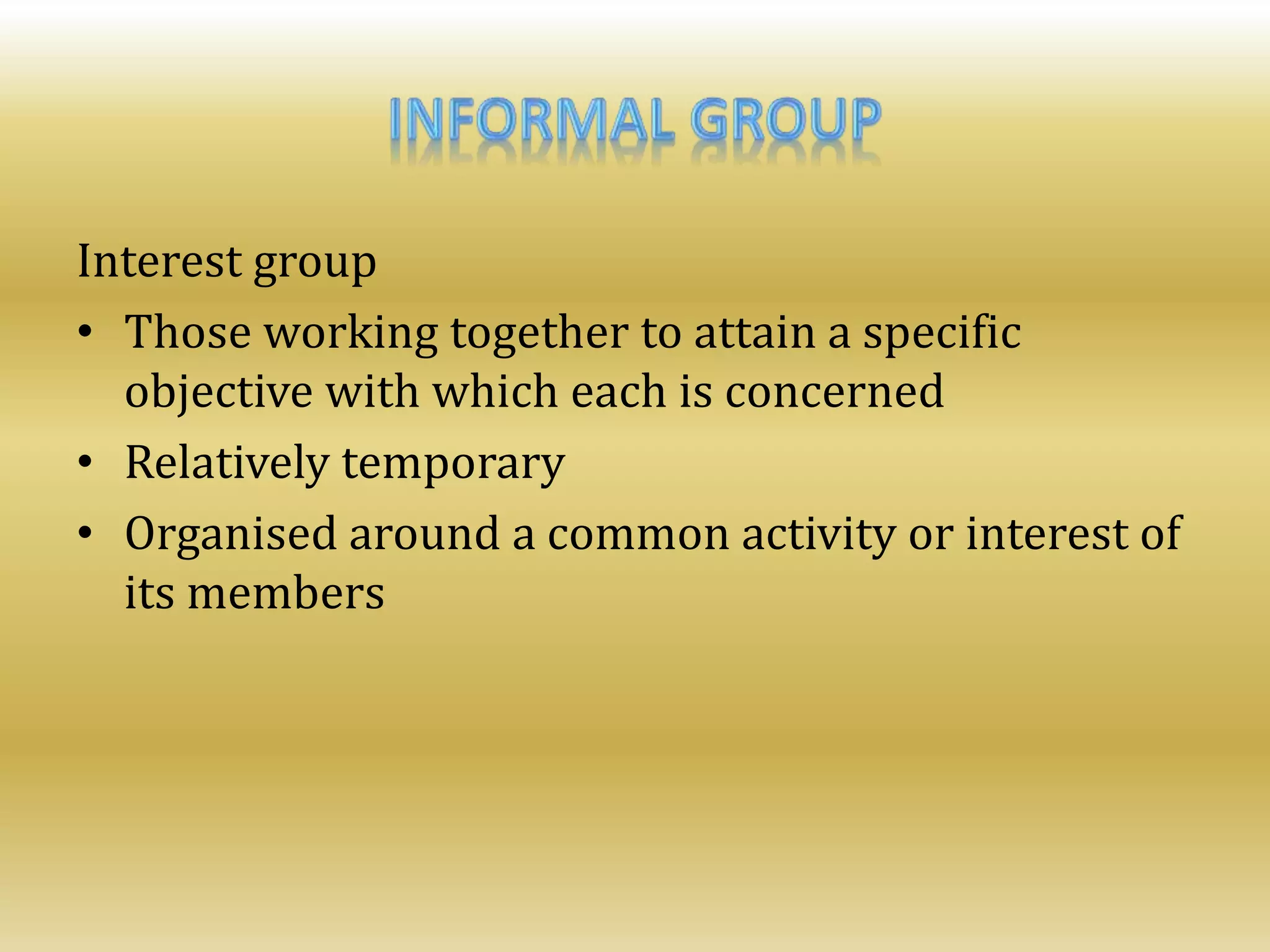 Interest group
• Those working together to attain a specific
objective with which each is concerned
• Relatively temporary
• Organised around a common activity or interest of
its members
 