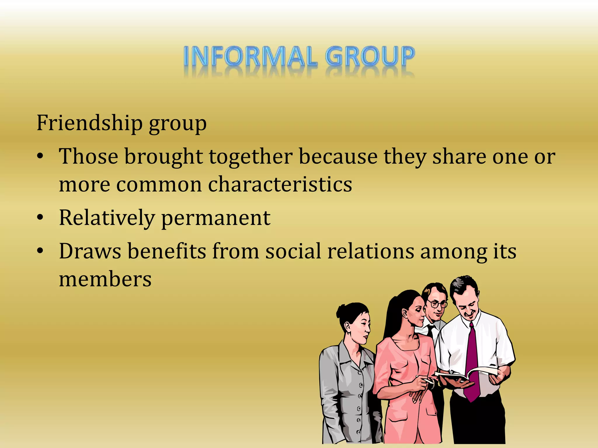 Friendship group
• Those brought together because they share one or
more common characteristics
• Relatively permanent
• Draws benefits from social relations among its
members
 