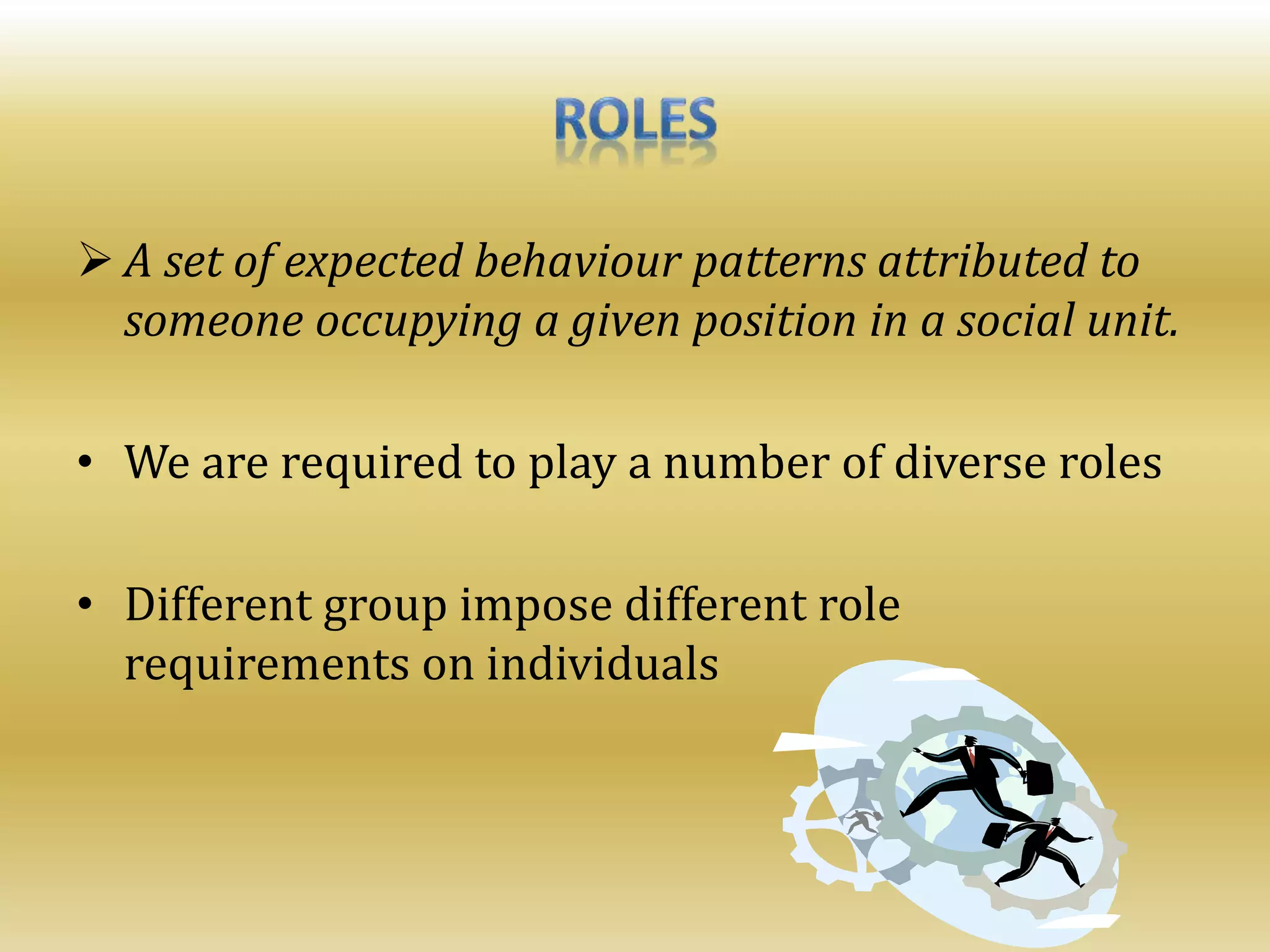  A set of expected behaviour patterns attributed to
someone occupying a given position in a social unit.
• We are required to play a number of diverse roles
• Different group impose different role
requirements on individuals
 