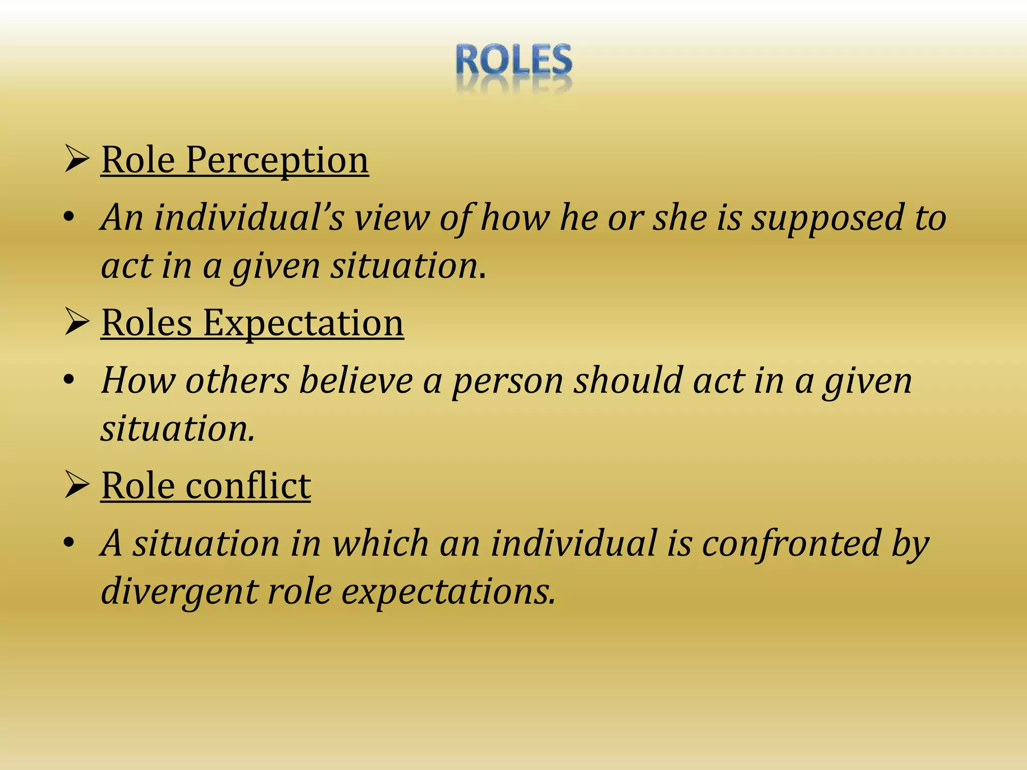  Role Perception
• An individual’s view of how he or she is supposed to
act in a given situation.
 Roles Expectation
• How others believe a person should act in a given
situation.
 Role conflict
• A situation in which an individual is confronted by
divergent role expectations.
 