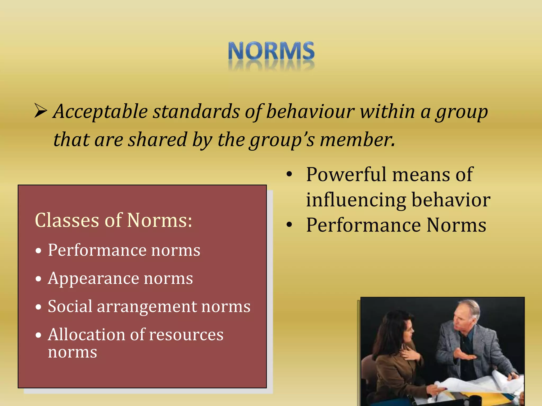  Acceptable standards of behaviour within a group
that are shared by the group’s member.
Classes of Norms:
• Performance norms
• Appearance norms
• Social arrangement norms
• Allocation of resources
norms
• Powerful means of
influencing behavior
• Performance Norms
 