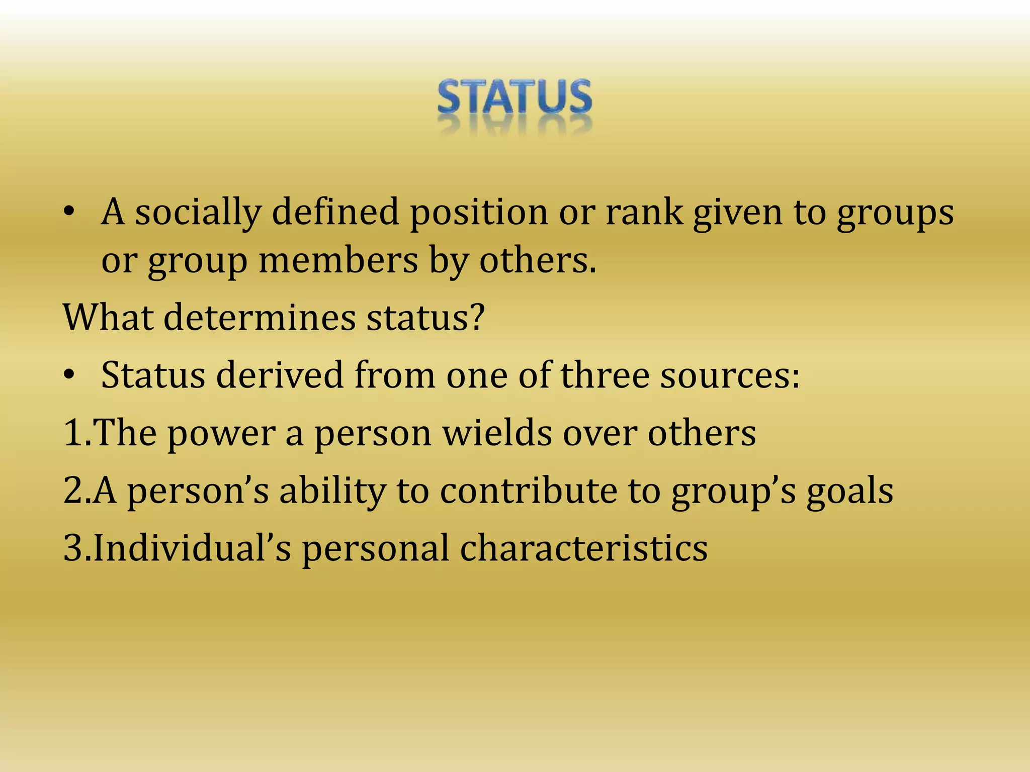 • A socially defined position or rank given to groups
or group members by others.
What determines status?
• Status derived from one of three sources:
1.The power a person wields over others
2.A person’s ability to contribute to group’s goals
3.Individual’s personal characteristics
 