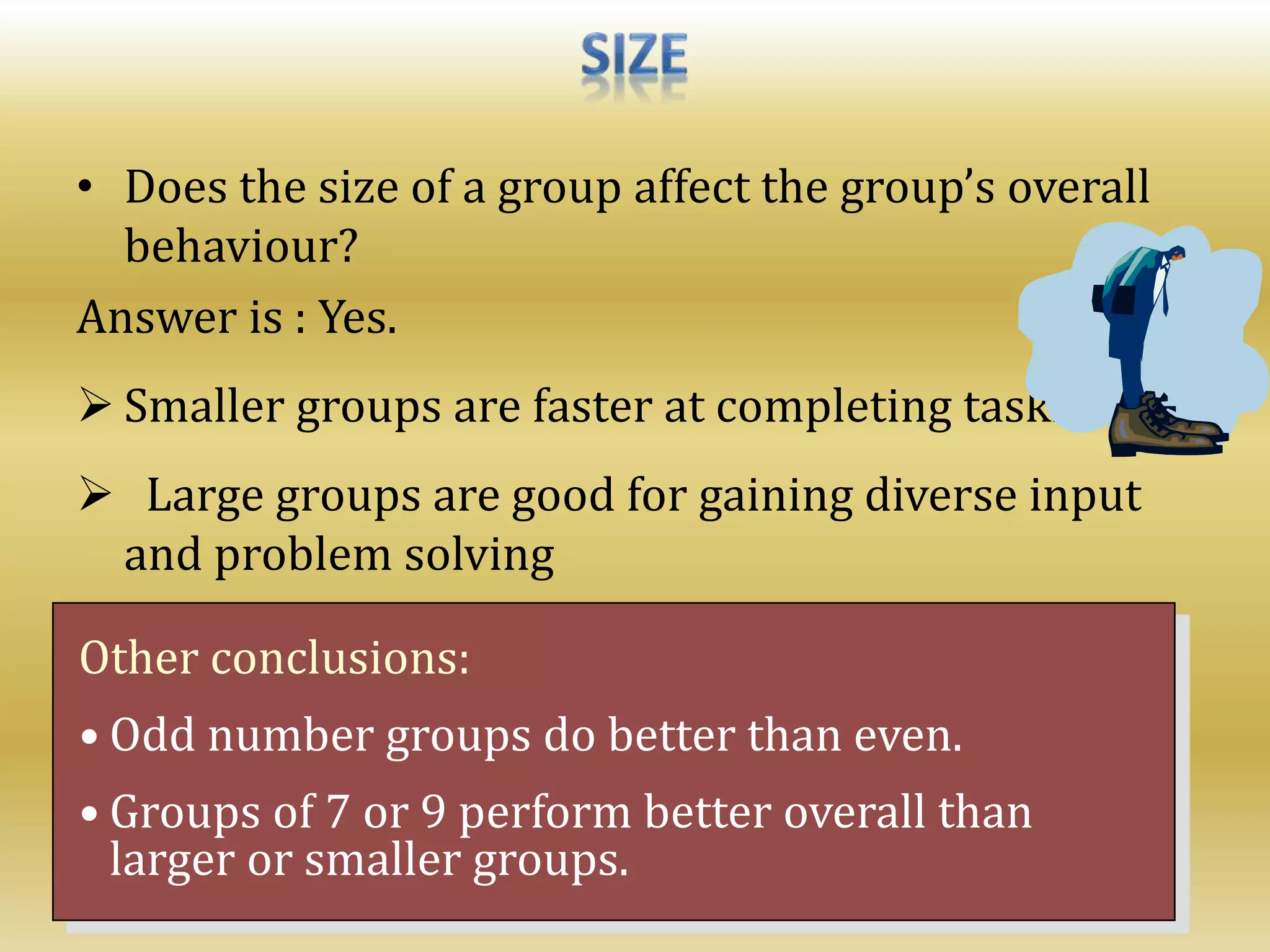 • Does the size of a group affect the group’s overall
behaviour?
Answer is : Yes.
 Smaller groups are faster at completing task.
 Large groups are good for gaining diverse input
and problem solving
Other conclusions:
• Odd number groups do better than even.
• Groups of 7 or 9 perform better overall than
larger or smaller groups.
 