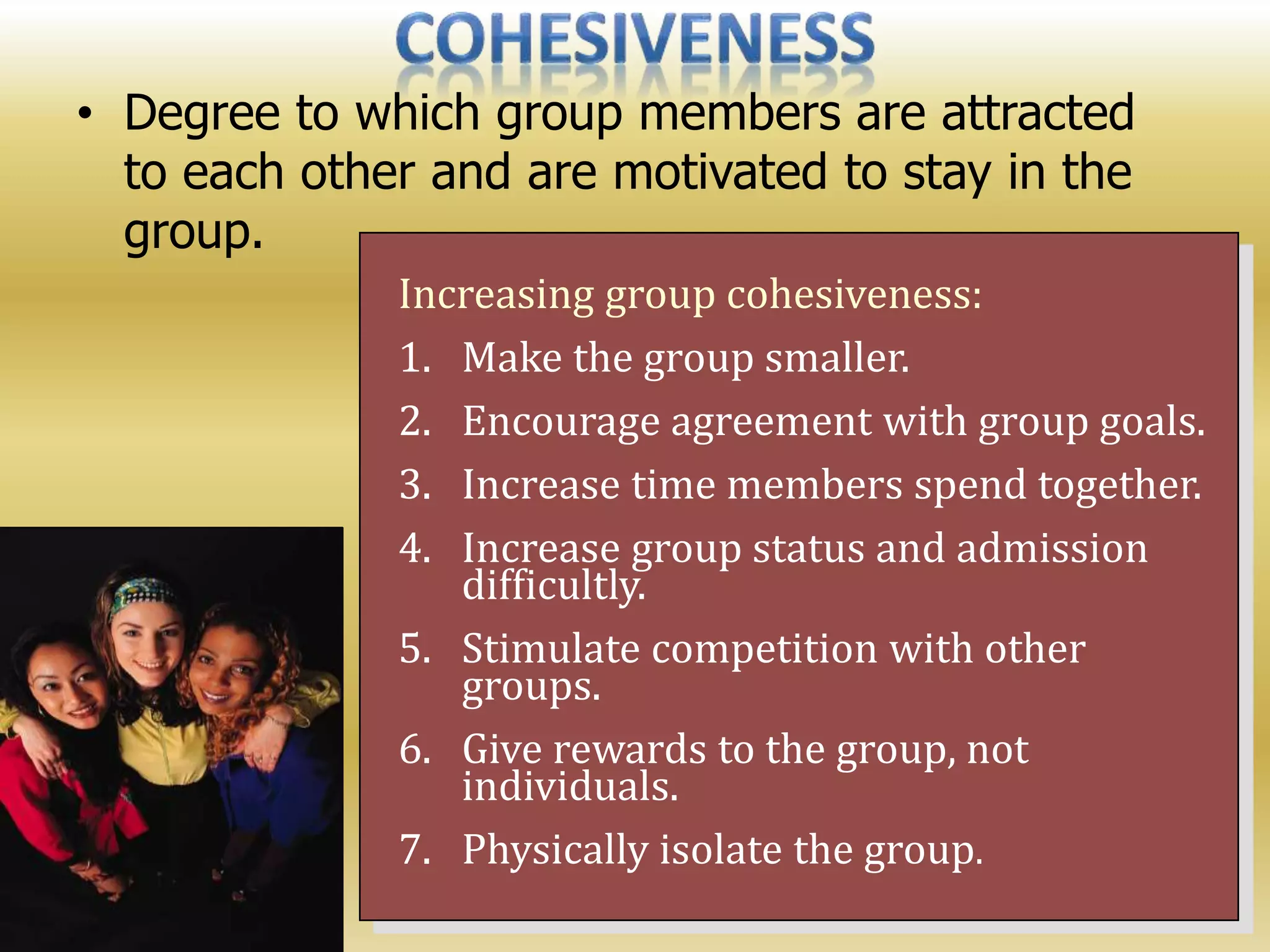 • Degree to which group members are attracted
to each other and are motivated to stay in the
group.
Increasing group cohesiveness:
1. Make the group smaller.
2. Encourage agreement with group goals.
3. Increase time members spend together.
4. Increase group status and admission
difficultly.
5. Stimulate competition with other
groups.
6. Give rewards to the group, not
individuals.
7. Physically isolate the group.
 
