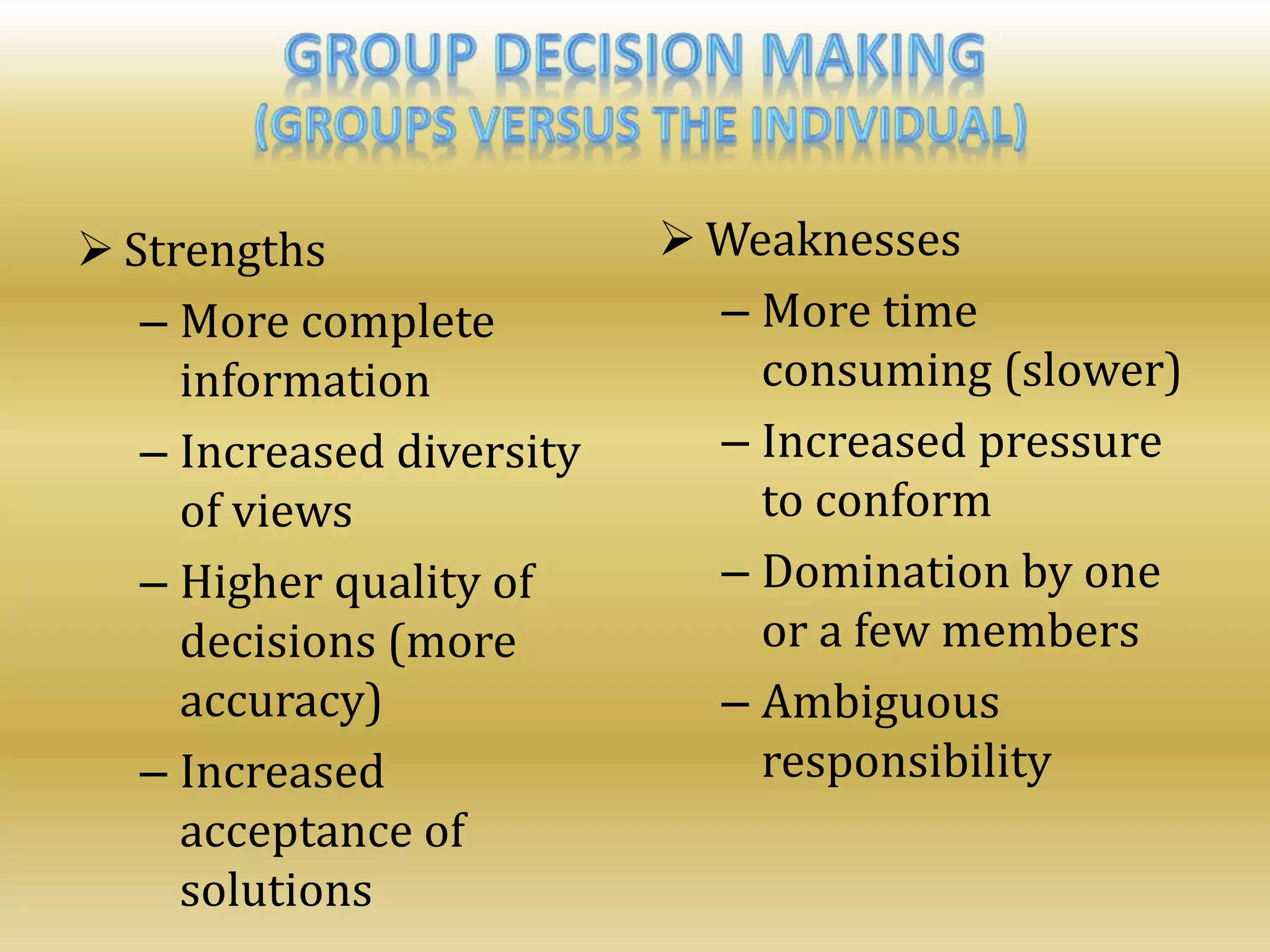  Strengths
– More complete
information
– Increased diversity
of views
– Higher quality of
decisions (more
accuracy)
– Increased
acceptance of
solutions
 Weaknesses
– More time
consuming (slower)
– Increased pressure
to conform
– Domination by one
or a few members
– Ambiguous
responsibility
 