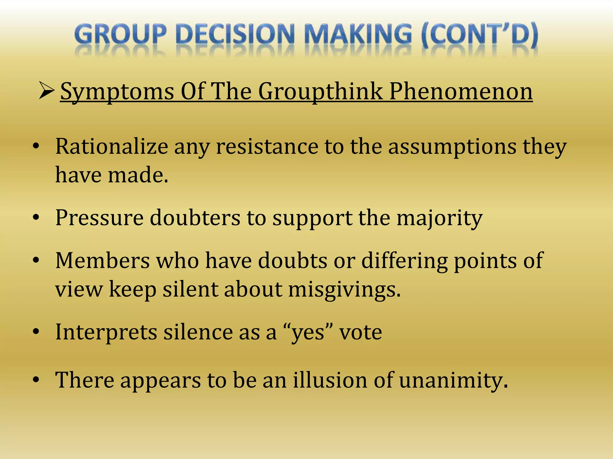 Symptoms Of The Groupthink Phenomenon
• Rationalize any resistance to the assumptions they
have made.
• Pressure doubters to support the majority
• Members who have doubts or differing points of
view keep silent about misgivings.
• Interprets silence as a “yes” vote
• There appears to be an illusion of unanimity.
 