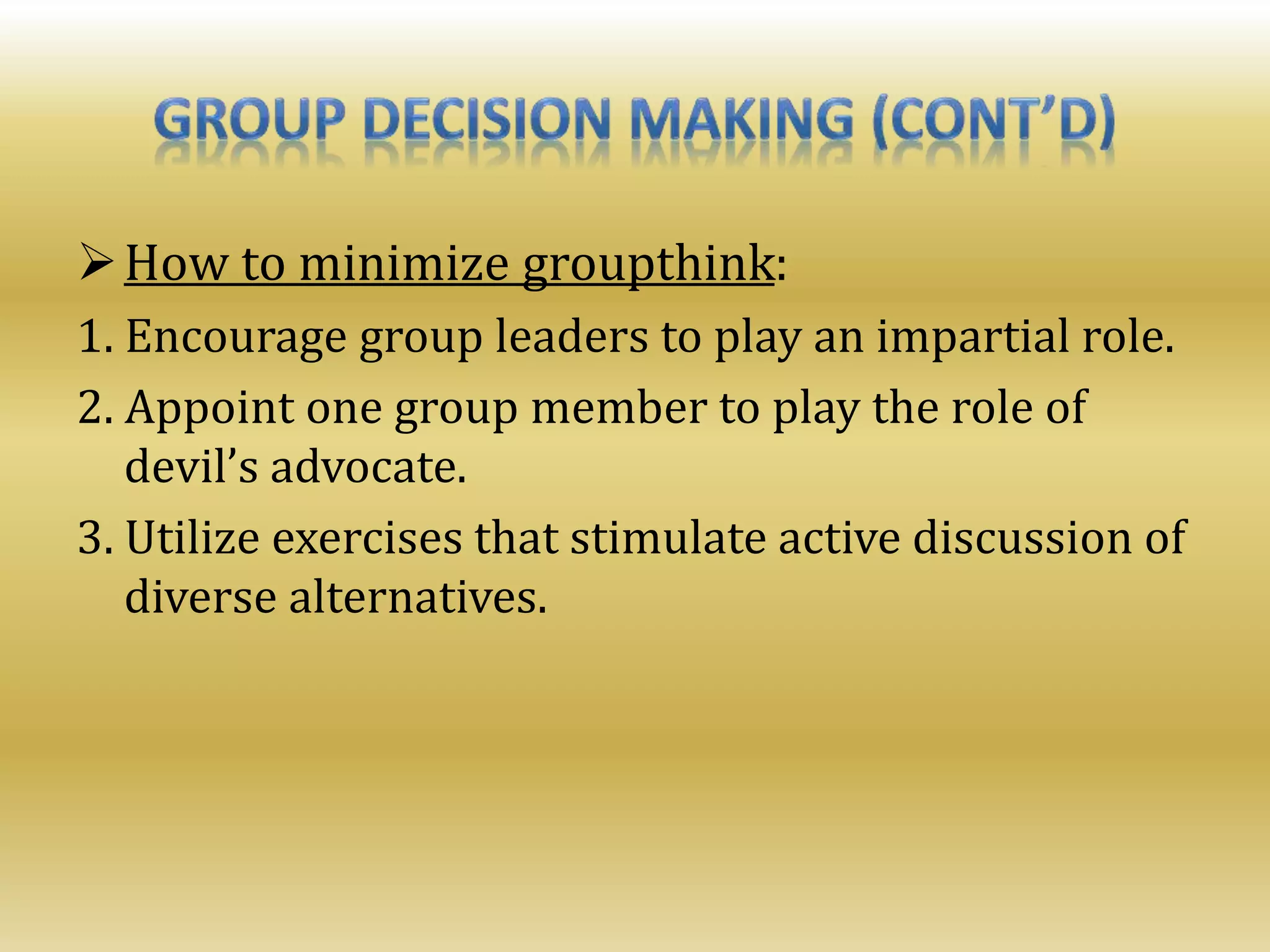 How to minimize groupthink:
1. Encourage group leaders to play an impartial role.
2. Appoint one group member to play the role of
devil’s advocate.
3. Utilize exercises that stimulate active discussion of
diverse alternatives.
 