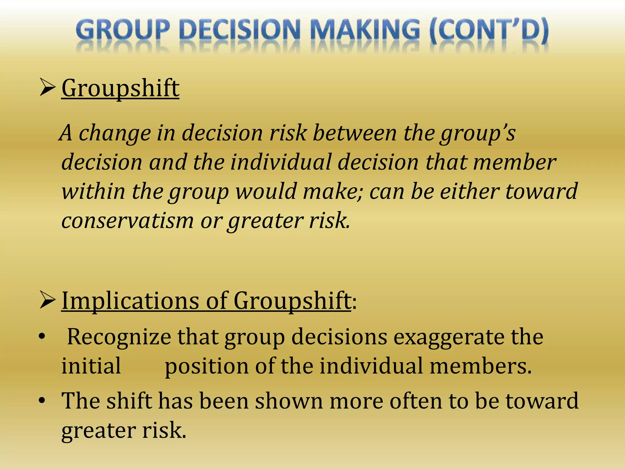 Groupshift
A change in decision risk between the group’s
decision and the individual decision that member
within the group would make; can be either toward
conservatism or greater risk.
Implications of Groupshift:
• Recognize that group decisions exaggerate the
initial position of the individual members.
• The shift has been shown more often to be toward
greater risk.
 