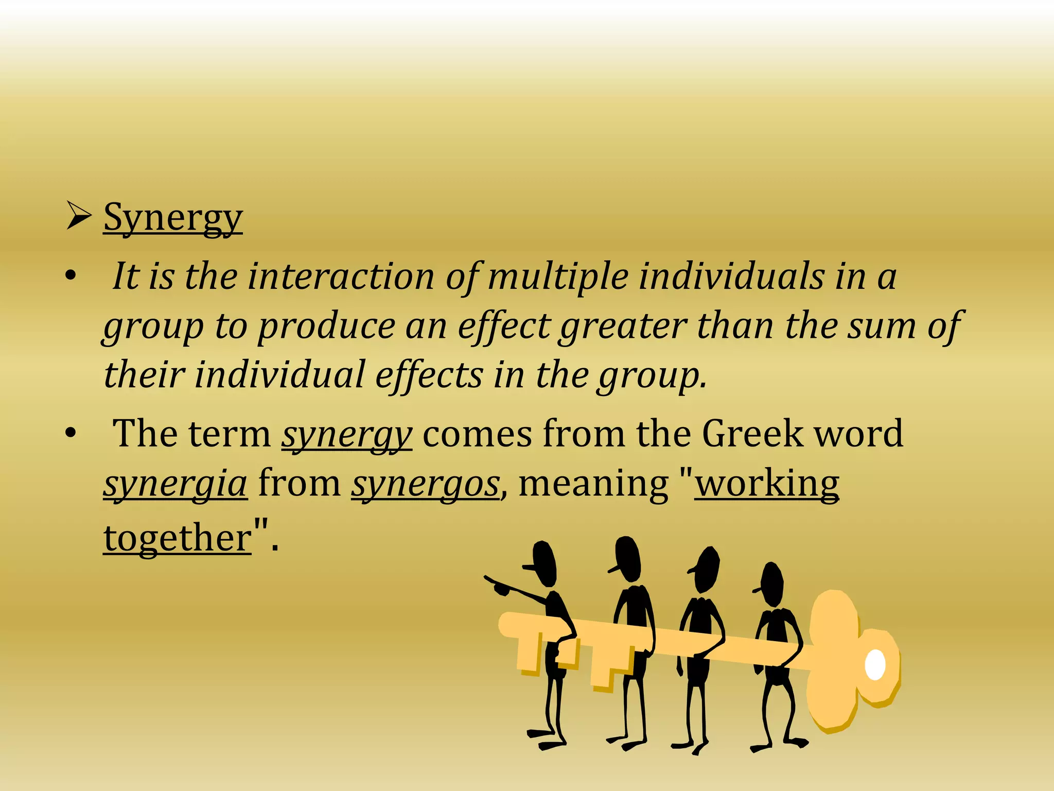  Synergy
• It is the interaction of multiple individuals in a
group to produce an effect greater than the sum of
their individual effects in the group.
• The term synergy comes from the Greek word
synergia from synergos, meaning "working
together".
 