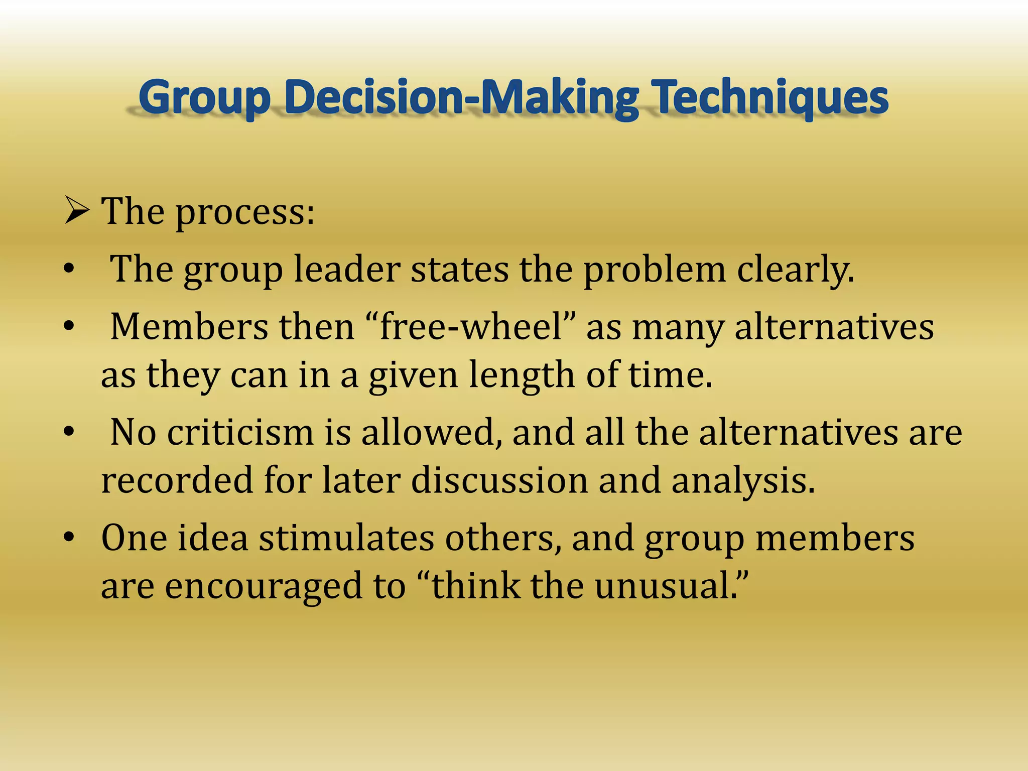  The process:
• The group leader states the problem clearly.
• Members then “free-wheel” as many alternatives
as they can in a given length of time.
• No criticism is allowed, and all the alternatives are
recorded for later discussion and analysis.
• One idea stimulates others, and group members
are encouraged to “think the unusual.”
 