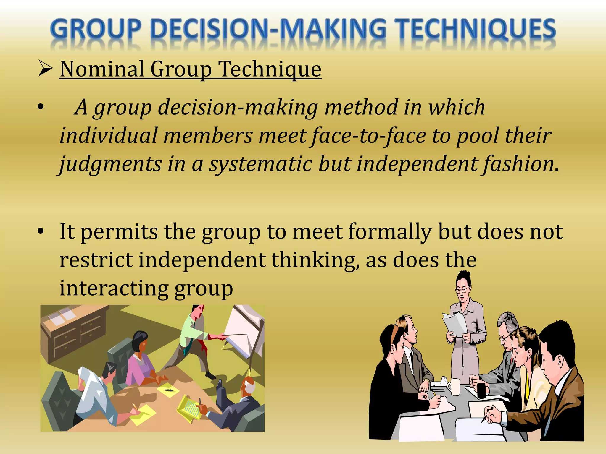  Nominal Group Technique
• A group decision-making method in which
individual members meet face-to-face to pool their
judgments in a systematic but independent fashion.
• It permits the group to meet formally but does not
restrict independent thinking, as does the
interacting group
 